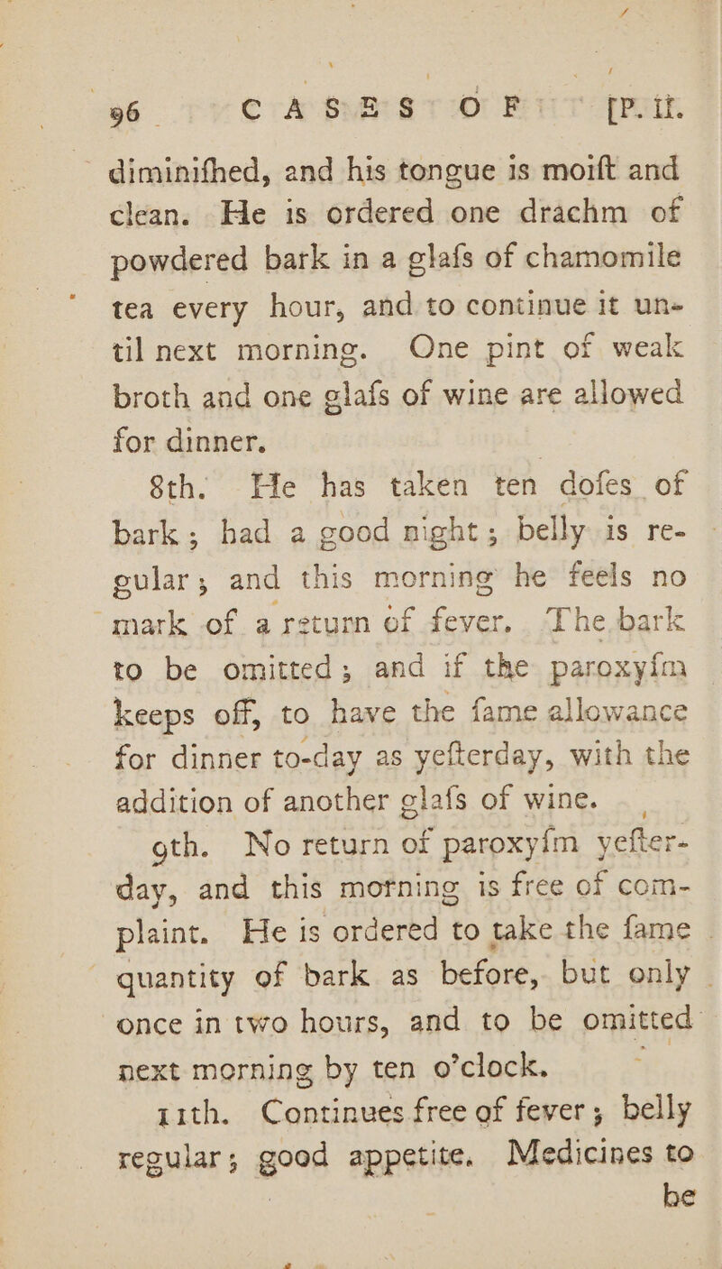 diminifhed, and his tongue is moift and clean. He is ordered one drachm of powdered bark in a glafs of chamomile tea every hour, and to continue it un» til next morning. One pint of weak broth and one glafs of wine are allowed for dinner. | 8th. Efe has taken ten dofes of bark; bad a good night; belly is re- eular; and this morning he feels no mark of a return of fever. The. bark to be omitted; and if the paroxyim keeps off, to have the fame allowance for dinner to-day as yefterday, with the addition of another glafs of wine. gth. No return of paroxy{m yefter- day, and this mofning is free of com- paint. He is ordered to take the fame . quantity of bark as before, but only ~ once intwo hours, and to be omitted next morning by ten o’clock. - rith. Continues free of fever; belly regular; good appetite. Medicines to | he