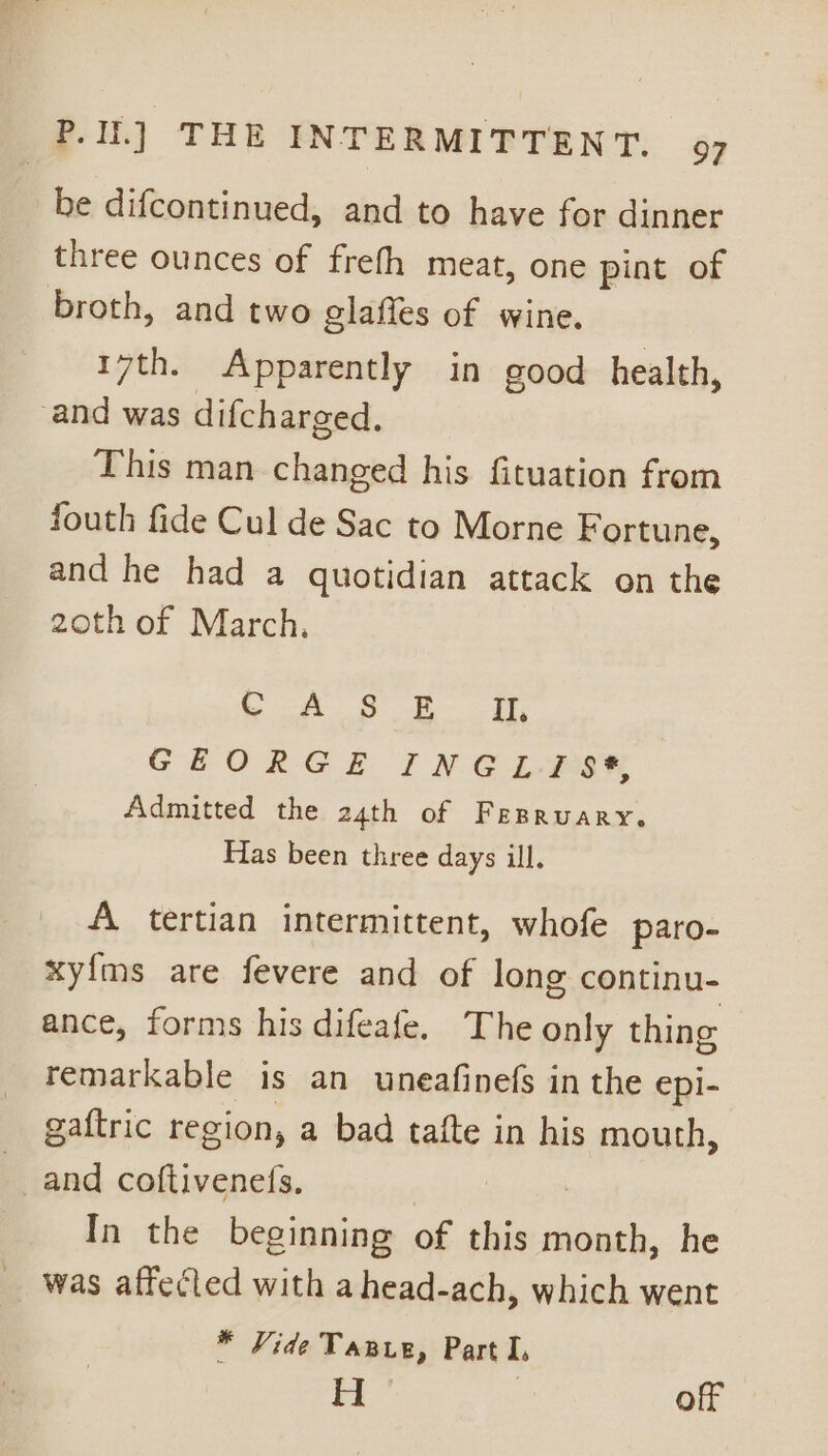 be difcontinued, and to have for dinner three ounces of frefh meat, one pint of broth, and two glaffes of wine. 17th. Apparently in good health, ‘and was difcharged. This man changed his fituation from fouth fide Cul de Sac to Morne Fortune, and he had a quotidian attack on the 20th of March. , ee: ae: a ee GEORGE INGLY Admitted the 24th of FEBRUARY. Has been three days ill. A tertian intermittent, whofe paro- xyfms are fevere and of long continu- ance, forms his difeafe. The only thing remarkable is an uneafinefs in the epi- gaftric region, a bad tafte in his mouth, and coftivenefs. | In the beginning of this month, he was affected with ahead-ach, which went * Vide Tawe, Part I, H ; off