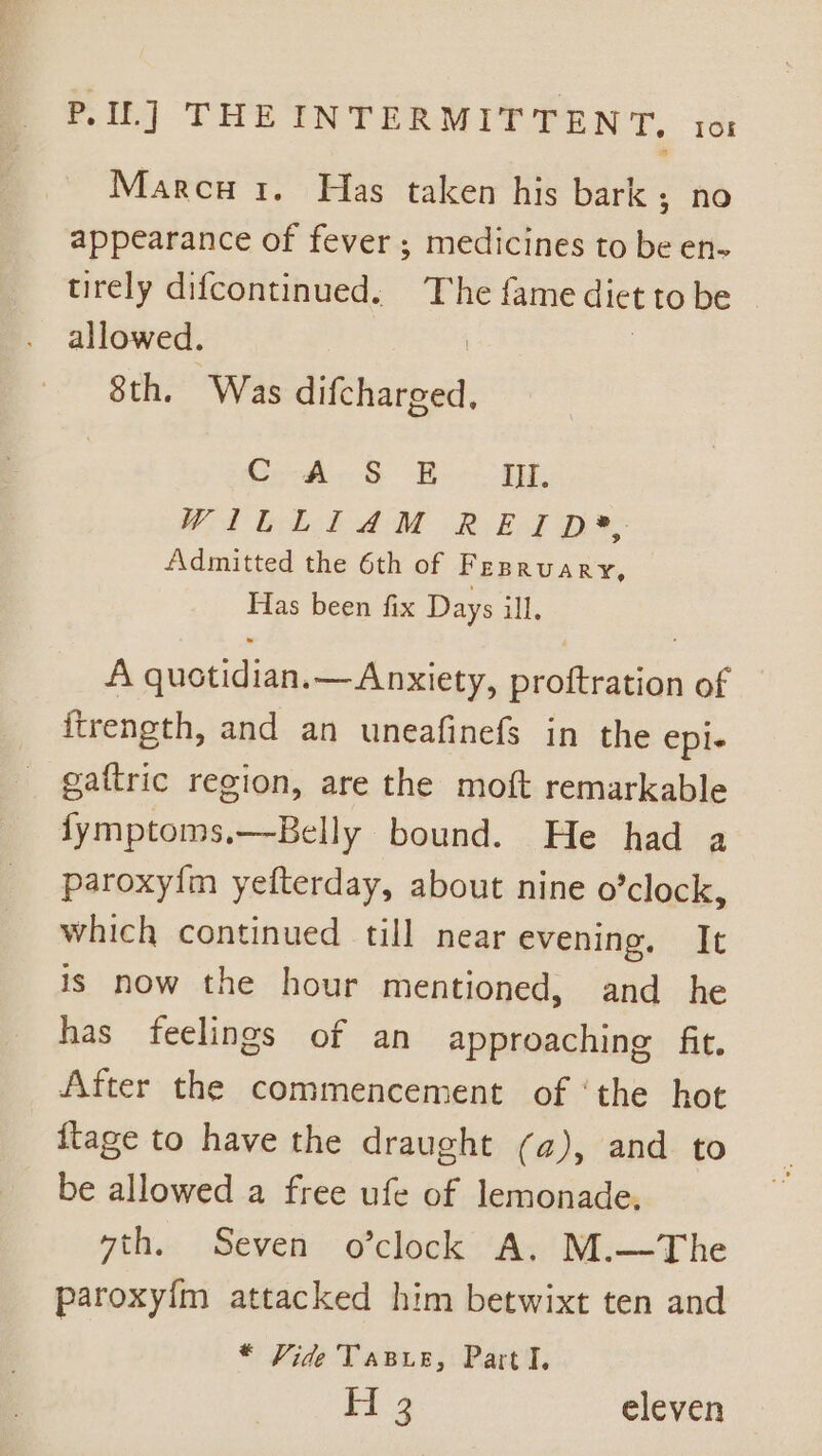 Marcu i. Has taken his bark ; no appearance of fever; medicines to be en- tirely difcontinued. The fame dict to be allowed. | 8th. Was difcharged, C AS BE i. WA Geb haM R BAT De Admitted the 6th of FEBRUARY, Fias been fix Days ill. A quotidian.— Anxiety, proftration of itrength, and an uneafinefs in the eple gaftric region, are the moft remarkable fymptoms.—Belly bound. He had a paroxyfm yefterday, about nine o’clock, which continued till near evening. It is now the hour mentioned, and he has feelings of an approaching fit. After the commencement of ‘the hot {tage to have the draught (a), and to be allowed a free ufe of lemonade. 7th. Seven o’clock A. M.—The paroxy{m attacked him betwixt ten and * Vide Tasue, Part I, H3 eleven