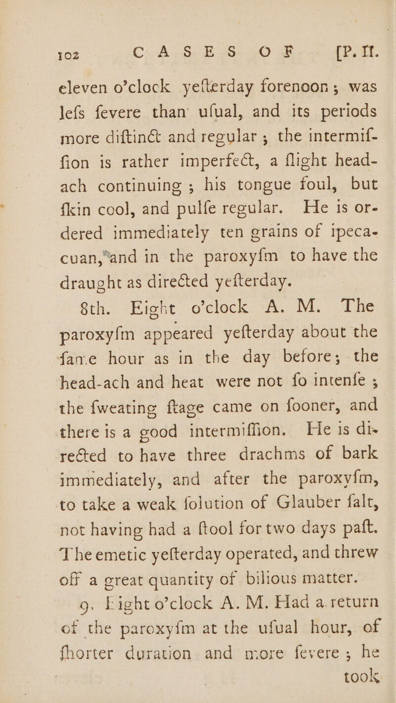 eleven o’clock yefterday forenoon; was lefs fevere than ufual, and its periods more diftin@ and regular; the intermif- fion is rather imperfect, a flight head- ach continuing ; his tongue foul, but fkin cool, and pulfe regular. He 1s or- dered immediately ten grains of ipeca- cuan,and in the paroxyfm to have the draught as directed yefterday. 3 Sth, Bight oelock oA. M. Tite paroxy!m appeared yefterday about the fare hour as in the day before; the head-ach and heat were not fo intenfe ; the fweating ftage came on fooner, and there is a good intermiffion. He is di- rected to have three drachms of bark immediately, and after the paroxy{m, to take a weak folution of Glauber falt, not having had a ftool for two days paft. The emetic yefterday operated, and threw off a great quantity of. billous matter. 9. Light o’clock A. M. Had a return of the paroxyfm at the ufuval hour, of fhorter duration and more fevere; he took