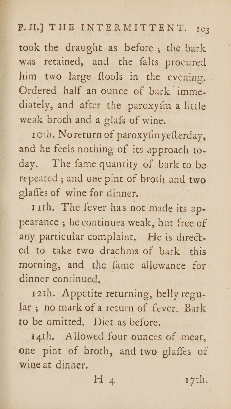 took the draught as before ; the bark was retained, and the falts procured him two large ftools in the evening. Ordered half an ounce of bark imme- diately, and after the paroxyim a little weak broth and a elafs of wine. roth. Noreturn of paroxy{m yefterday, and he feels nothing of its approach to- day. The fame quantity of bark to be repeated ; and one pint of broth and two elafies of wine for dinner. 11th. The fever has not made its ap- pearance ; he continues weak, but free of any particular complaint. He is direct- ed to take two drachms of bark this morning, and the fame allowance for dinner continued. 12th. Appetite returning, belly regu- lar ; no mark of a return of fever, Bark to be omitted. Diet as before. i4th. Allowed four ounces of meat, one pint of broth, and two glaffes of wine at dinner. 4 | re