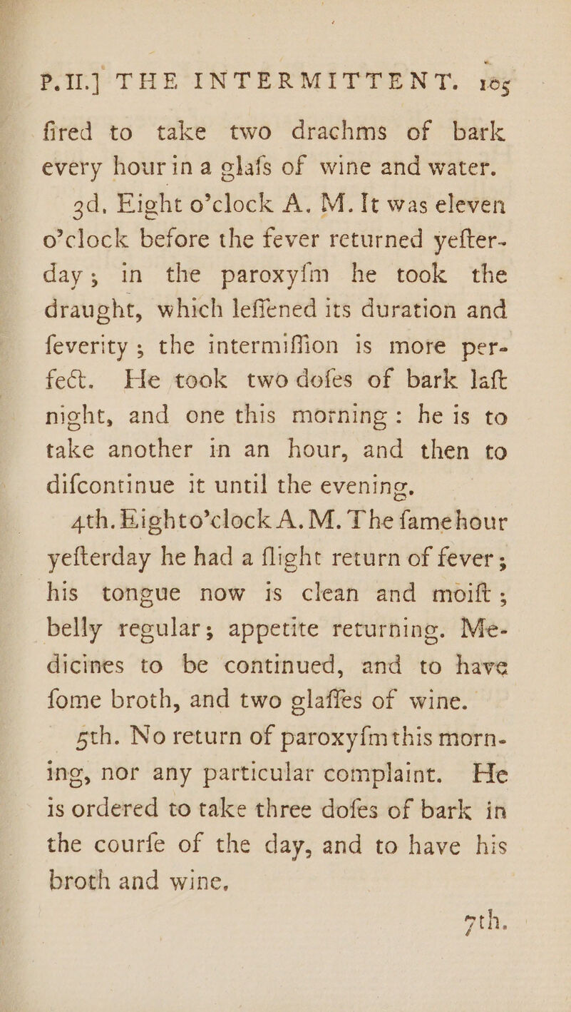 fired to take two drachms of bark every hourina glafs of wine and water. 3d, Fight o’clock A. M. It was eleven o’clock before the fever returned yefter- day; in the paroxyfm he took the draught, which leffened its duration and feverity ; the intermiffion is more per- fect. He took twodofes of bark laft nicht, and one this morning: he is to take another in an hour, and then to difcontinue it until the evening, 4th. Highto’clock A. M. The famehour yefterday he had a flight return of fever ; his tongue now 1s clean and moift ; belly regular; appetite returning. Me- dicines to be continued, and to have fome broth, and two elaffes of wine. 5th. No return of paroxyfmthis morn- ing, nor any particular complaint. He is ordered to take three dofes of bark in the courfe of the day, and to have his broth and wine, Fi