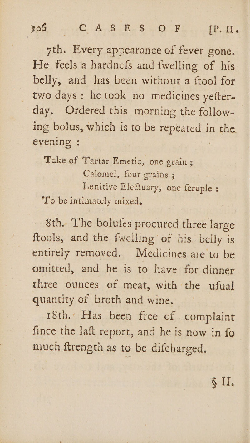 7th. Every appearance of fever gone. He feels a hardnefs and fwelling of his belly, and has been without a {tool for two days: he took no medicines yefter- day. Ordered this morning the follow- ing bolus, which is to be repeated in the evening : Take of Tartar Emetic, one grain ; Calomel, four grains ; Lenitive Ele€tuary, one feruple : To be intimately mixed. 8th. The bolufes procured three large ftools, and the {welling of his belly is entirely removed. Medicines are to be omitted, and he is to have for dinner three ounces of meat, with the ufual quantity of broth and wine. 18th. Has been free of complaint fince the laft report, and he is now in fo much ftrength as to be difcharged. elke