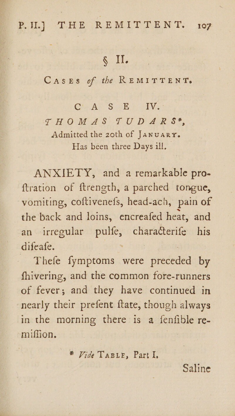 a. Hi Cases of the REMITTENT. Grr AP'S 2B 4S THOM AS LU DP ies 7, Admitted the zoth of January. Has been three Days ill, ANXIETY, and a remarkable pro- {tration of ftreneth, a parched tongue, vomiting, coftivenefs, head-ach, pain of the back and loins, encreafed heat, and an irregular pulfe, characterife his difeafe. a : _ Thefe fymptoms were preceded by fhivering, and the common fore-runners of fever; and they have continued in ‘nearly their prefent ftate, though always in the morning there is a fenfible re- miffion. * Vide TaBLe, Part I, Saline