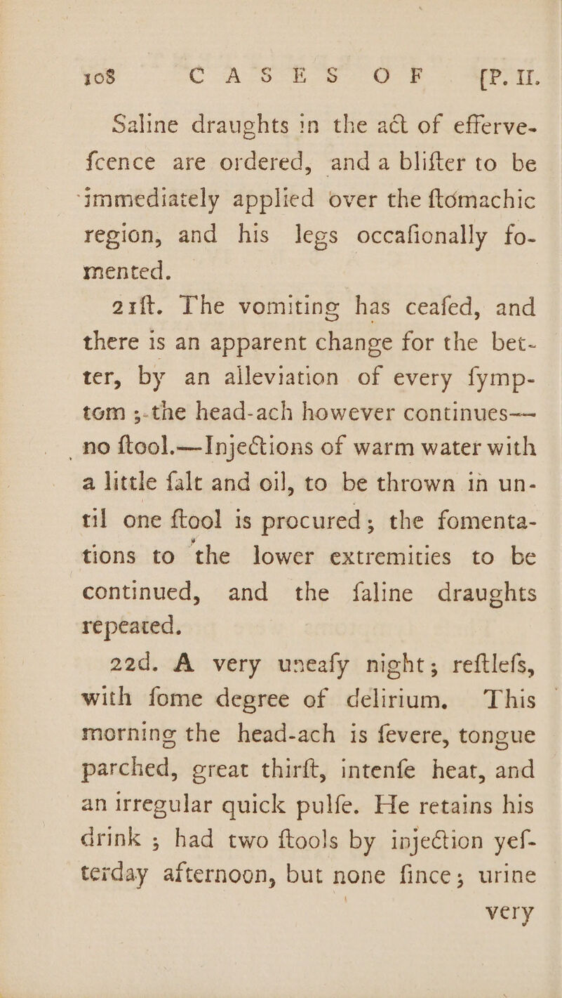 Saline draughts in the act of efferve- fcence are ordered, anda blifter to be ‘Immediately applied over the ftomachic region, and his legs occafionally fo- mented. aift. The vomiting has ceafed, and there 1s an apparent change for the bet- ter, by an alleviation of every fymp- tom ;-the head-ach however continues— no ftool.— Injections of warm water with a little falt and oil, to be thrown in un- til one ftool is procured; the fomenta- tions to the lower extremities to be continued, and the faline draughts repeated. 22d. A very uneafy night; reftlefs, with fome degree of delirium. This morning the head-ach is fevere, tongue parched, great thirft, intenfe heat, and an irregular quick pulfe. He retains his drink ; had two ftools by injection yef- terday afternoon, but none fince; urine | very