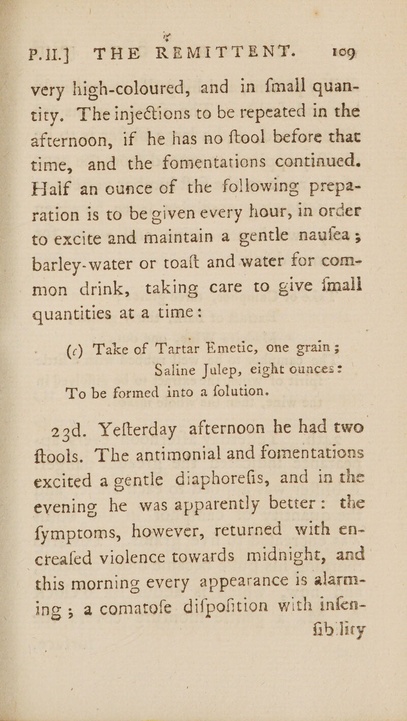 very high-coloured, and in fmail quan- — tity. The injections to be repeated in the afternoon, if he has no ftool before that time, and the fomentations contiaued. Half an ounce of the following prepa- ration is to be given every hour, in order to excite and maintain a gentle naulea ; barley-water or toaft and water for com- mon drink, taking care to give imall quantities at a time: (c) Take of Tartar Emetic, one grain 5 Saline Julep, eight ounces: To be formed into a folution. 23d. Yelterday afternoon he had two ftools. The antimonial and fomentations excited a gentle diaphorefis, and in the evening he was apparently better: the fymptoms, however, returned with en- ereafed violence towards midnight, and this morning every appearance is alarm- ing; acomatofe difpofition with infen- fib lity