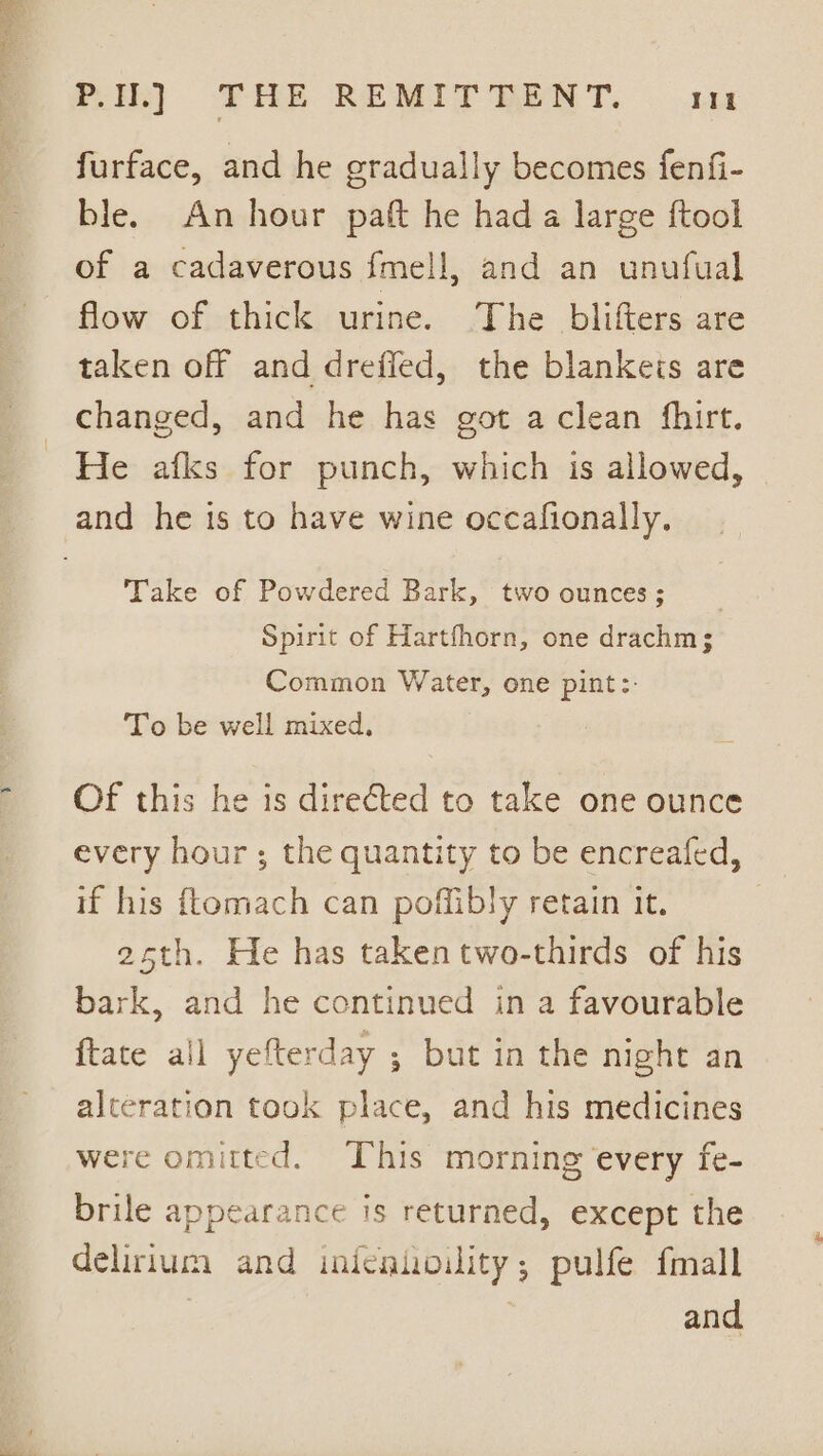 Pere ir mt PU.) THE REMITTENT. Vit furface, and he gradually becomes fenfi- ble. An hour patt he had a large ftool of a cadaverous fmell, and an unufual flow of thick urine. The blifters are taken off and dreffed, the blankets are changed, and he has got a clean fhirt. He afks for punch, which is allowed, Take of Powdered Bark, two ounces; Spirit of Hartfhorn, one drachm; Common Water, one pint:: To be well mixed. Of this he is directed to take one ounce every hour ; the quantity to be encreafed, if his ftomach can poffibly retain it. , 25th. He has taken two-thirds of his bark, and he continued in a favourable ftate all yefterday ; but in the night an alteration took place, and his medicines were omitted. This morning every fe- brile appearance is returned, except the delirium and inienhoility; pulfe fmall and