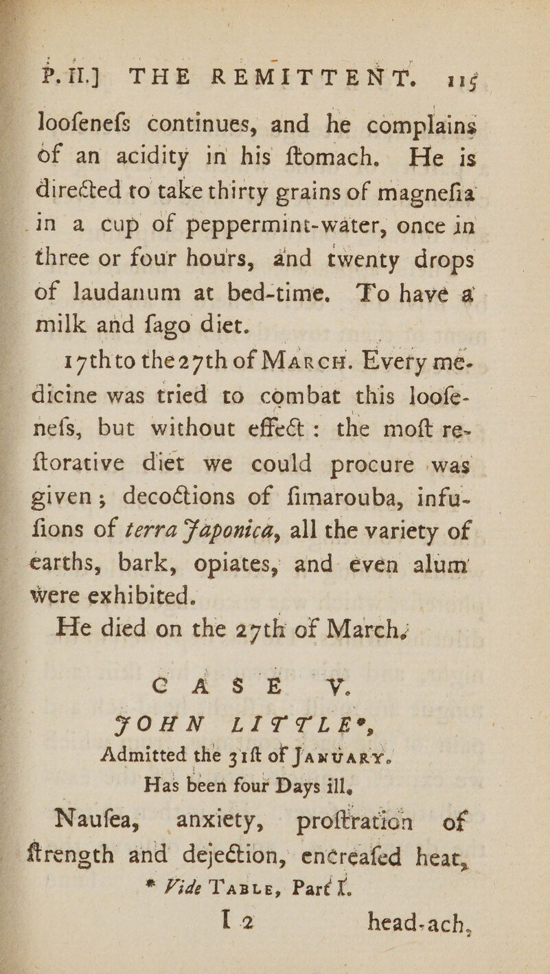 loofenefs continues, and he complains of an acidity in his ftomach. He is _ directed to take thirty grains of magnefia _.in a cup of peppermint-water, once in three or four hours, and twenty drops of laudanum at bed-time. To have a milk and fago diet. _ . 17thto the27th of Marcu. Every me- dicine was tried to combat this loofe- nefs, but without effect: the moft re- ftorative diet we could procure was given; decoétions of fimarouba, infu- fions of terra Faponica, all the variety of earths, bark, opiates, and even alum were exhibited. He died on the 27th of March, GC ee SE FOHN LITTLE?, Admitted the gift of January. | Has been four Days ill. Naufea, anxiety, proftration of ftrength and dejection, encreafed heat, * Vide TaBre, Part I.