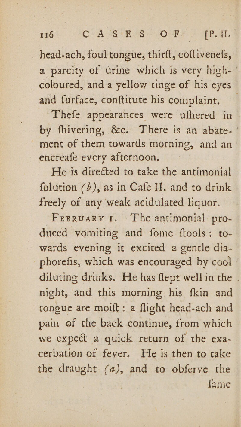 16: CASTE SOP &gt; Pat head-ach, foul tongue, thirft, coftivenefs, a parcity of urine which is very high- coloured, and a yellow tinge of his eyes and furface, conftitute his complaint. Thefe appearances were ufhered in by fhivering, &amp;c. There is an abate- ’ ment of them towards morning, and an encreafe every afternoon. He is directed to take the antimonial -folution (2), as in Cafe II. and to drink freely of any weak acidulated liquor. Fesruary ir. The antimonial. pro- duced vomiting and fome ftools: to- wards evening it excited a gentle dia- -phorefis, which was encouraged by cool diluting drinks. He has flept well in the . night, and this morning his fkin and tongue are moift: a flight head-ach and pain of the back continue, from which we expect a quick return of the exa- cerbation of fever. He is then to take the draught (4), and to obferve the | fame