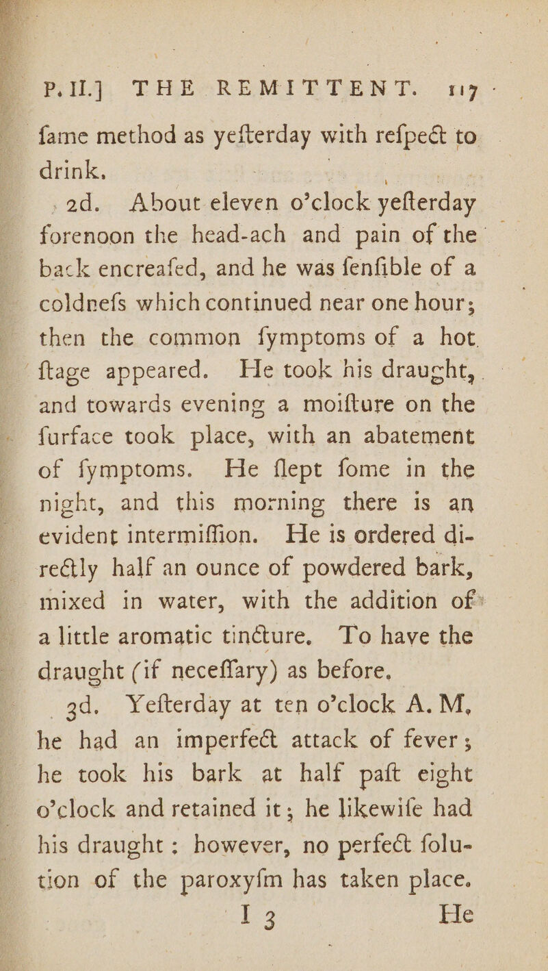 Pela, EFITRESREMIE TEN Teo nx: drink, eg ees ad. About eleven o’clock yefterday forenoon the head-ach and pain of the — back encreafed, and he was fenfible of a coldnefs which continued near one hour; then the common fymptoms of a hot. and towards evening a moifture on the furface took place, with an abatement of fymptoms. He flept fome in the night, and this morning there is an evident intermiffion. Heis ordered di- rectly half an ounce of powdered bark, © mixed in water, with the addition of a little aromatic tincture. To have the draught (if neceffary) as before. ; 3d. Yefterday at ten o’clock A.M, he had an imperfect attack of fever; he took his bark at half paft eight o’clock and retained it; he likewife had his draught ; however, no perfect folu- tion of the paroxy{m has taken place. ie? He