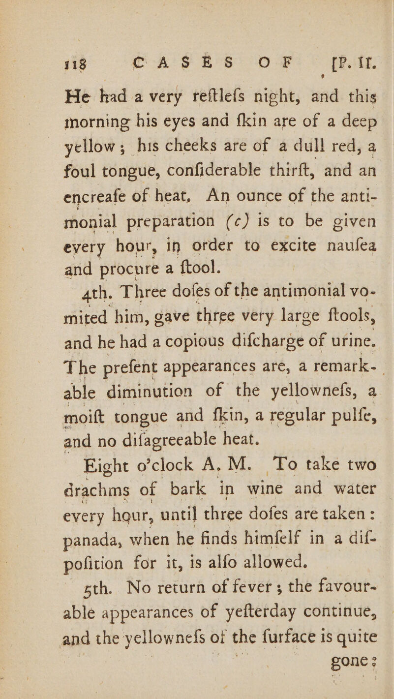 418 CASES OF rp. TE. He had a very reftlefs night, and this morning his eyes and fkin are of a deep yellow; his cheeks are of a dull red, a foul tongue, confiderable thirft, and an encreafe of heat, An ounce of the anti- monial preparation (c) is to be given every hour, in order to excite naufea and procure a ftool. 4th. Three dofes of the antimonial vo- mited him, gave three very large ftools, and he had a copious difcharge of urine. The prefent appearances are, a remark- able diminution of the yellownefs, a moift tongue and fkin, a regular pulfe, and no difagreeable heat. | Eight o’clock A, M. To take two drachms of bark in wine and water every haur, until three dofes are taken : panada, when he finds himfelf in a dif- pofition for it, is alfo allowed. sth. No return of fever; the favour- able appearances of yefterday continue, and the yellownefs of the furface is quite gone: