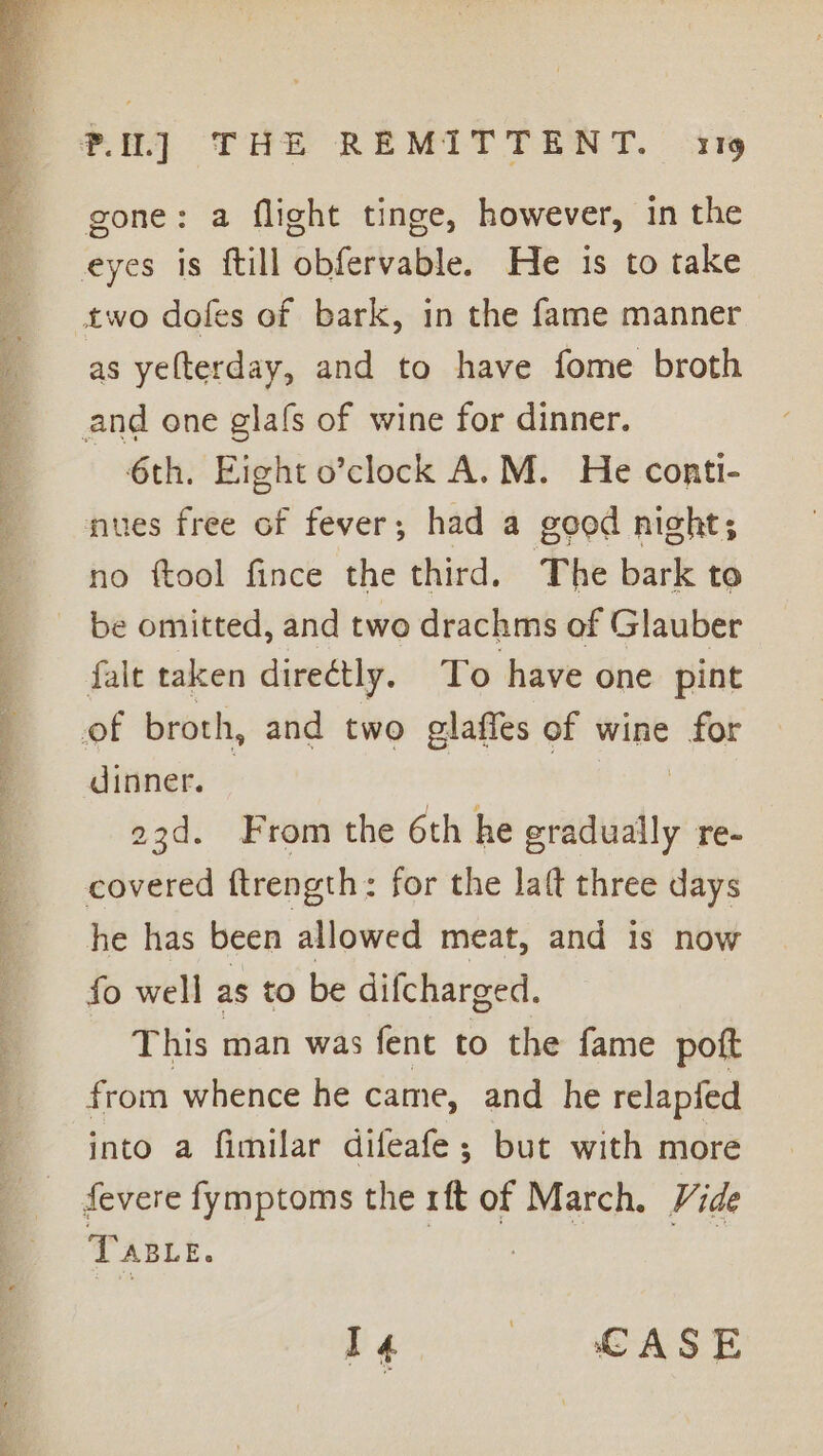 Af apa NC be “. 7 ~ en Hae gone: a flight tinge, however, in the as yelterday, and to have fome broth 6th. Eight o’clock A.M. He conti- nues free of fever; had a good night; be omitted, and two drachms of Glauber falt taken directly. To have one pint dinner. 23d. From the 6th he iowa re- covered ftrength: for the laft three days he has been allowed meat, and is now fo well as to be difcharged. This man was fent to the fame pott from whence he came, and he relapfed into a fimilar difeafe ; but with more fevere fymptoms the 1ft of March. Vide Taste. 7 : me