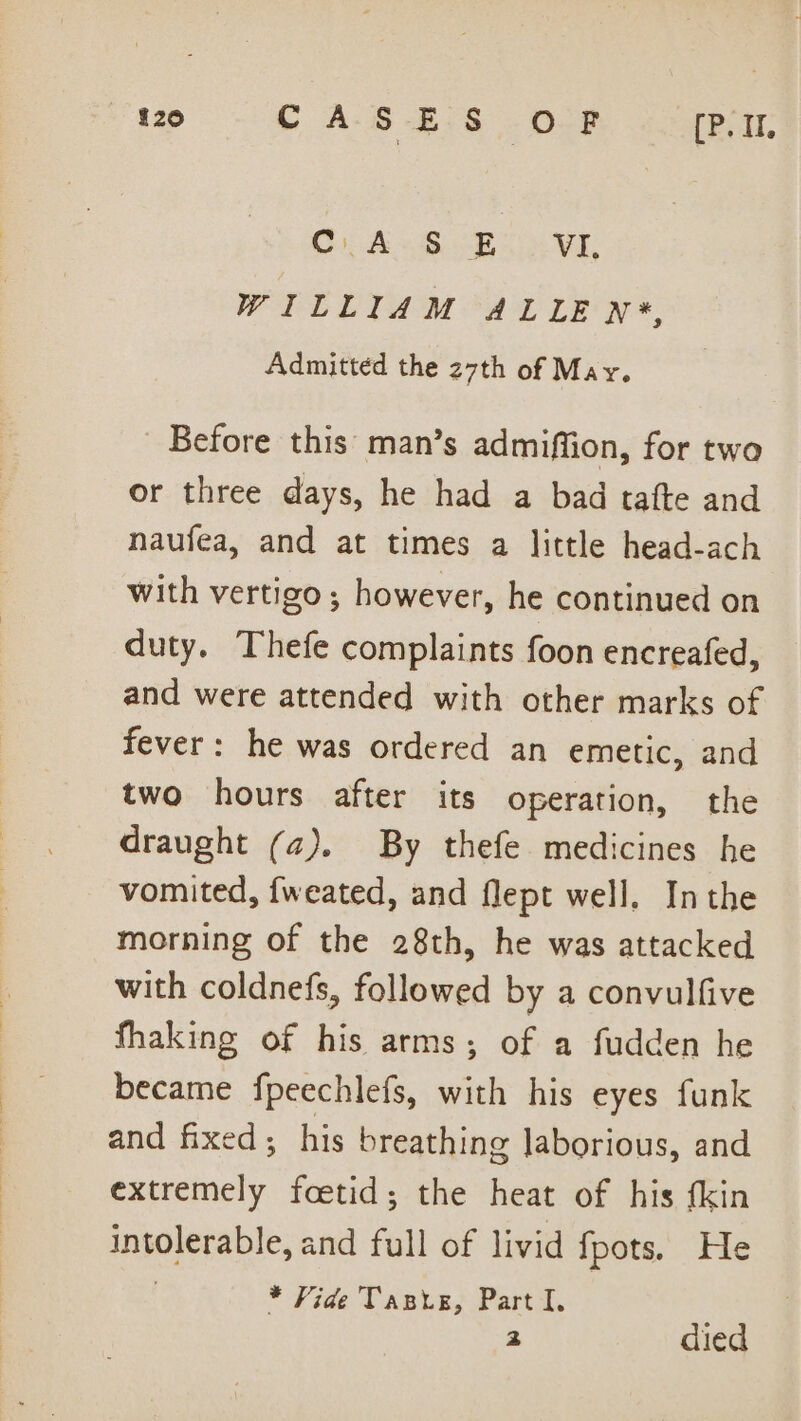 Ci oe, Oe Caer WILLIAM ALLE N*, Admittéd the 27th of May. Before this man’s admiffion, for two or three days, he had a bad tafte and naufea, and at times a little head-ach with vertigo ; however, he continued on duty. Thefe complaints foon encreafed, and were attended with other marks of fever: he was ordered an emetic, and two hours after its operation, the draught (a). By thefe medicines he vomited, fweated, and flept well. Inthe morning of the 28th, he was attacked with coldnefs, followed by a convulfive fhaking of his arms; of a fudden he became fpeechlefs, with his eyes funk and fixed; his breathing laborious, and Rericterl foetid; the heat of his fkin intolerable, and full of livid {pots. He * Vide Taste, Part I. 2 died