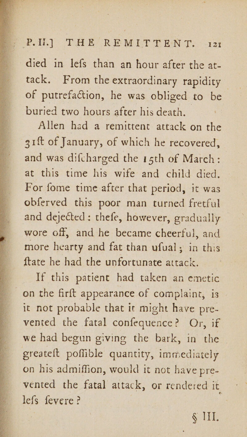 PU.) THE REMLT TENT. - &lt;1 died in lefs than an hour after the at- tack. From the extraordinary rapidity | of putrefaction, he was obliged to be buried two hours after his death. Allen had a remittent attack on the gift of January, of which he recovered, and was difcharged the 15th of March: at this time his wife and child died, For fome time after that period, it was obferved this poor man turned fretful and dejected: thefe, however, gradually wore off, and he became cheerful, and more hearty and fat than ufual; in this {tate he had the unfortunate attack. If this patient had taken an emetic on the firft appearance of complaint, is it not probable that it might have pre- vented the fatal confequence? Or, if we had begun givine the bark, in the greateft poffible quantity, immediately on his admiffion, would it not have pre- vented the fatal attack, or rendered it, lefs fevere? | Gli