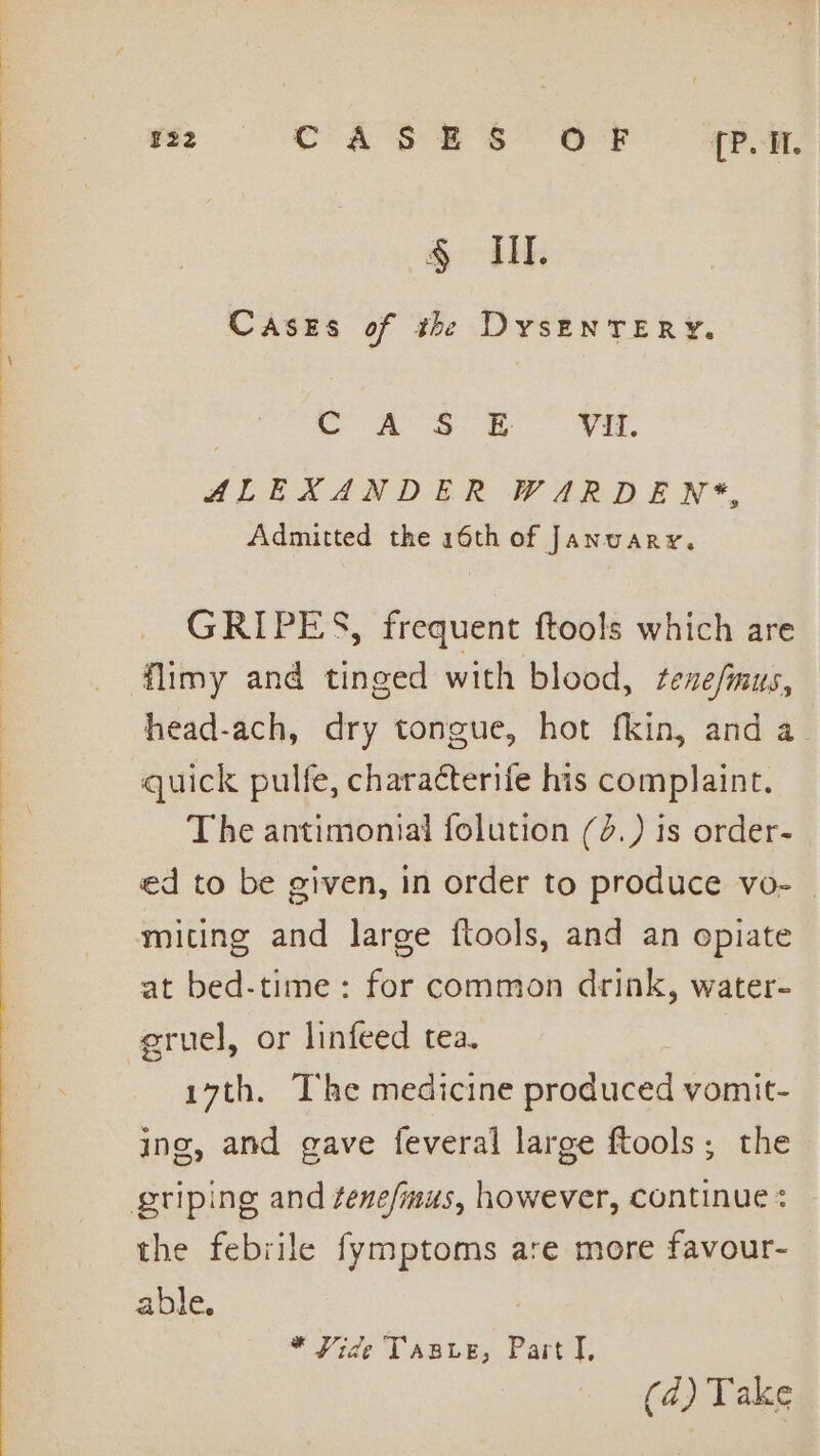 22 CASES OF {P.H. Parente Cases of the DysEnTERY. Cc A SOk Vil. ALEXANDER WARDEN*, Admitted the 16th of January. GRIPES, frequent ftools which are head-ach, dry tongue, hot fkin, and a quick pulfe, characterife his complaint. The antimonial folution (3.) is order- ed to be given, in order to produce vo- | miting and large ftools, and an opiate at bed-time: for common drink, water- 17th. The medicine produced vomit- ing, and gave feveral large ftools; the the febrile fymptoms are more favour- able. : * Vide Tasve, Part I,