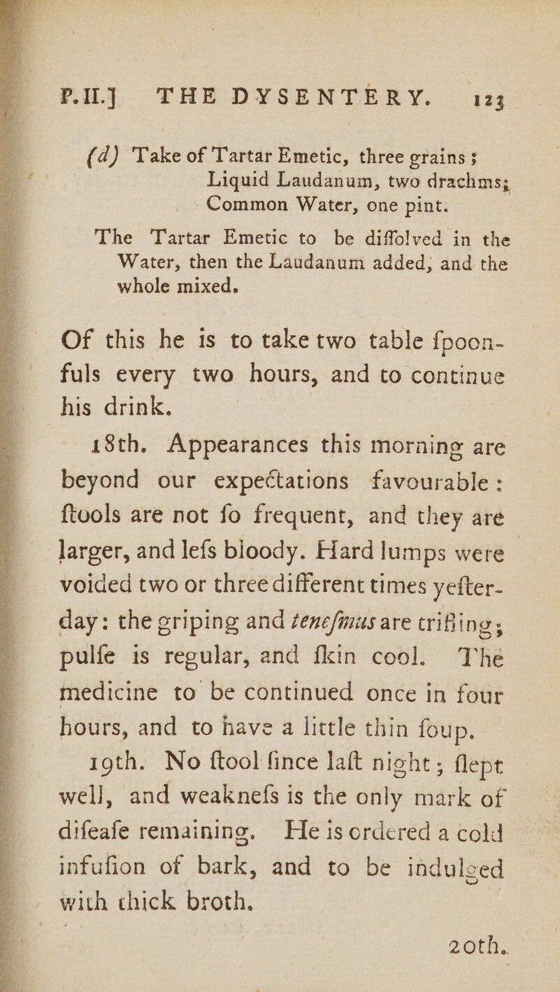 (4d) Take of Tartar Emetic, three grains $ Liquid Laudanum, two drachms; Common Water, one pint. The Tartar Emetic to be diffolved in the Water, then the Laudanum added; and the whole mixed. Of this he 1s to take two table fpoon- fuls every two hours, and to continue his drink. 18th. Appearances this morning are beyond our expectations favourable: {tools are not fo frequent, and they are larger, and lefs bloody. Hard lumps were | voided two or three different times yefter- day: the griping and /ene/musare trifling, pulfe is regular, and fkin cool. The medicine to be continued once in four hours, and to have a little thin foup. 19th. No ftool fince laft night; flept well, and weaknefs is the only mark of difeafe remaining. He is ordered a cold infufion of bark, and to be indulged with chick broth, 7 20th..