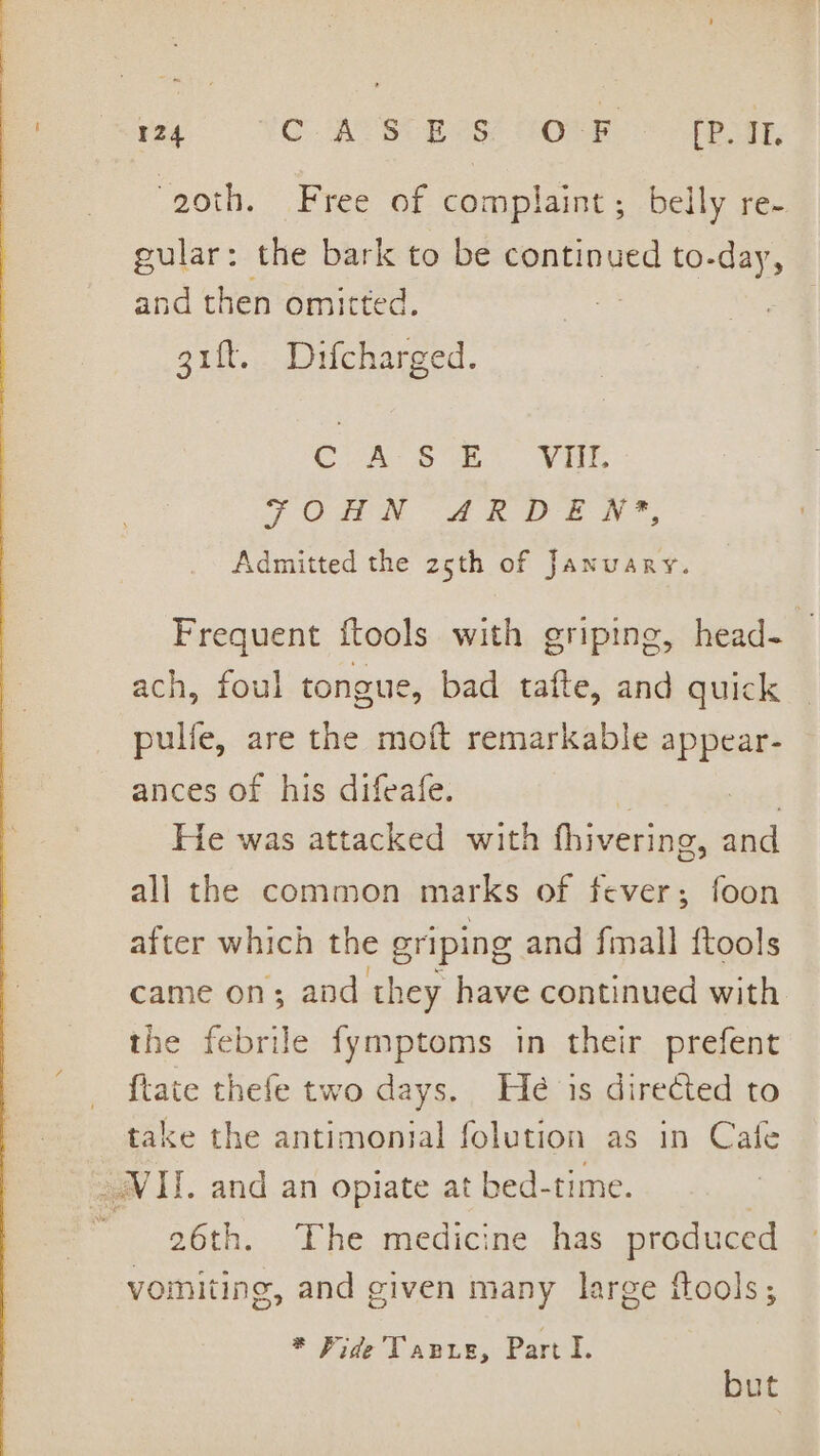 “om 124 © ACS Bes ROME: Sete, ‘goth. Free of complaint; belly re- gular: the bark to be continued to-day, and then omitted. uh gift. Difcharged. CULT ews wae FOHN ARDEN?*, Admitted the 25th of January. Frequent ftools with griping, head- — ach, foul tongue, bad tafte, and quick pulfe, are the moft remarkable appear- ances of his difeafe. : cient He was attacked with fhivering, and all the common marks of fever; foon after which the griping and fmall ftools came on; and they have continued with the febrile fymptoms in their prefent {tate thefe two days. He is direéted to take the antimontal folution as in Cafe VII. and an opiate at bed-time. - 26th. The medicine has produced vomiting, and given many large ftools; * Fide Tape, Part I. but