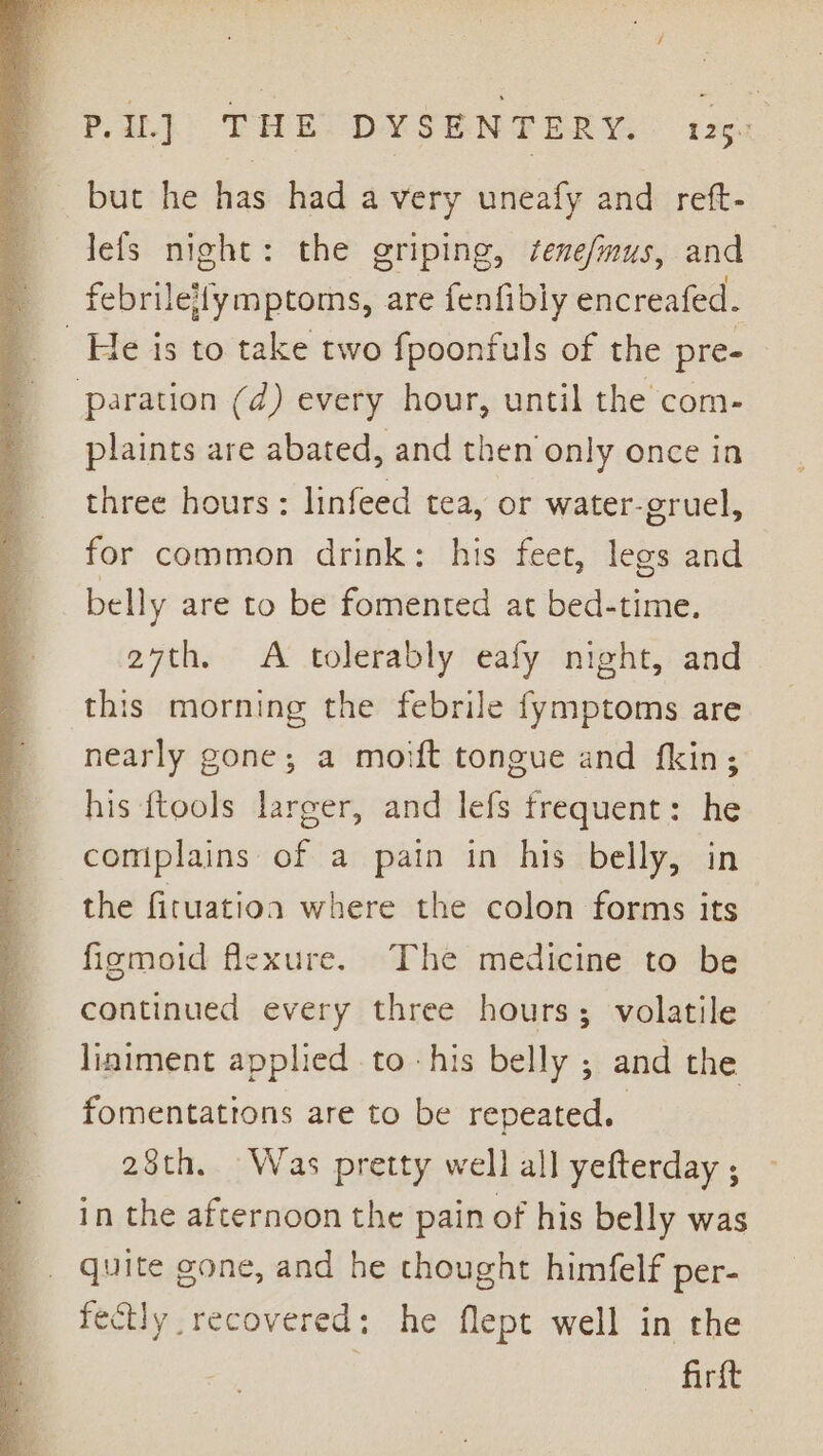 ? PIL] THE DYSENTERY. 125. but he has had a very uneafy and reft- lefs night: the griping, fene/mus, and febrileifymptoms, are fenfibly encreafed. He is to take two fpoonfuls of the pre- aration (d) every hour, until the com- plaints are abated, and then only once in three hours: linfeed tea, or water-eruel, for common drink: his feet, legs and belly are to be fomented at bed-time. 27th. &lt;A tolerably eafy night, and this morning the febrile fymptoms are nearly gone; a moift tongue and fkin; his {tools larger, and lefs frequent: he comiplains of a pain in his belly, in the firuatioa where the colon forms its fiemoid flexure. The medicine to be continued every three hours; volatile liniment applied to -his belly ; and the fomentations are to be repeated. 28th. Was pretty well all yefterday , in the afternoon the pain of his belly was quite gone, and he thought himfelf per- fectly recovered: he flept well in the | firtt