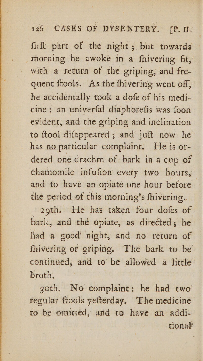 firft part of the night; but towards morning he awoke in a fhivering fit, with a return of the griping, and fre- quent ftools. As the fhivering went off, he accidentally took a dofe of his medi- cine: an univerfal diaphorefis was foon evident, and the griping and inclination to ftool difappeared ; and juft now he has no particular complaint. He is or- dered one drachm of bark in a cup of chamomile infufion every two hours, and to have an opiate one hour before the period of this morning’s fhivering. 2gth. He has taken four dofes of bark, and the opiate, as directed; he had a good night, and no return of fhivering or griping. The bark to be continued, and to be allowed a little broth. goth. No complaint: he had two regular ftools yefterday. The medicine to be omittéd, and to have an addi- tionak