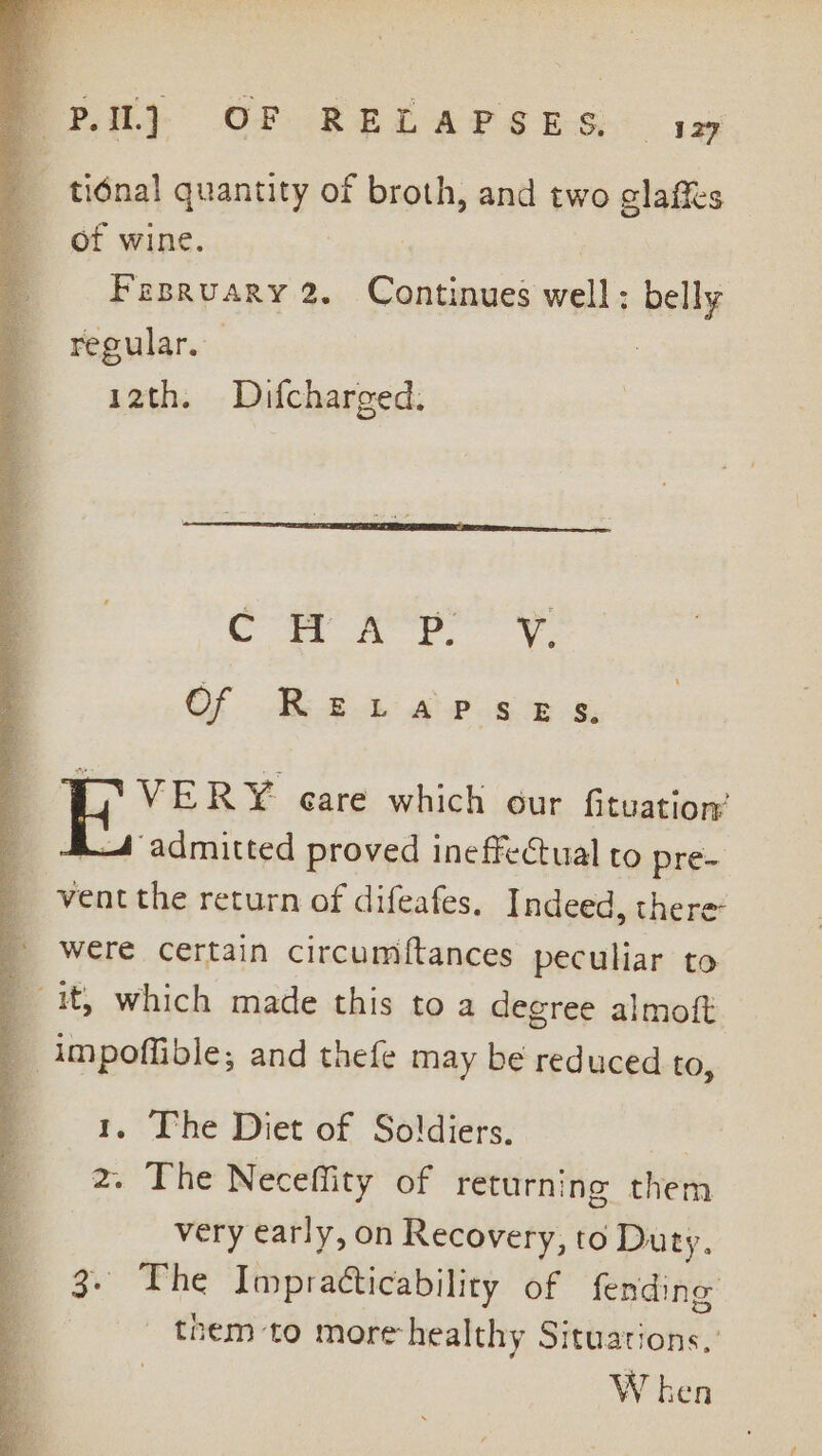 tidnal quantity of broth, and two glaffs of wine. : Fesruary 2. Continues well; belly regular. 12th. Difcharged. Or A Vv. Of RELAPSeEsS, C VERY care which our fituation’ | admitted proved ineffectual to pre- ventthe return of difeafes. Indeed, there were certain circumftances peculiar to _ it, which made this to a degree almoft 7 -impoffible; and thefe may be reduced to, 1. The Diet of Soldiers. | 2. The Neceffity of returning them very early, on Recovery, to Duty. 3. The Impratticability of fending them to more healthy Situations,’ W ken