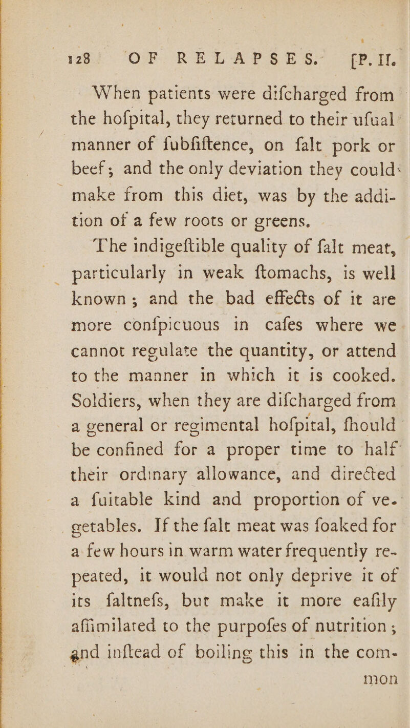 Sl Oe: REL AP SH SH EP. When patients were difcharged from — the hofpital, they returned to their ufual’ manner of fubfiftence, on falt pork or beef; and the only deviation they could: ~ make from this diet, was by the addi- tion of a few roots or greens, The indigeftible quality of falt meat, — _ particularly in weak ftomachs, is well known; and the bad effects of it are more confpicuous in cafes where we cannot regulate the quantity, or attend to the manner in which it Is cooked. Soldiers, when they are difcharged from a general or regimental hofpiral, fhould © be confined for a proper time to half their ordinary allowance, and directed a fuitable kind and proportion of ve. getables. If the falt meat was foaked for a few hours in warm water frequently re- peated, it would not only deprive it of its faltnefs, but make it more eafily affimilated to the purpofes of nutrition ; and inftead of boiling this in the com- ee mon