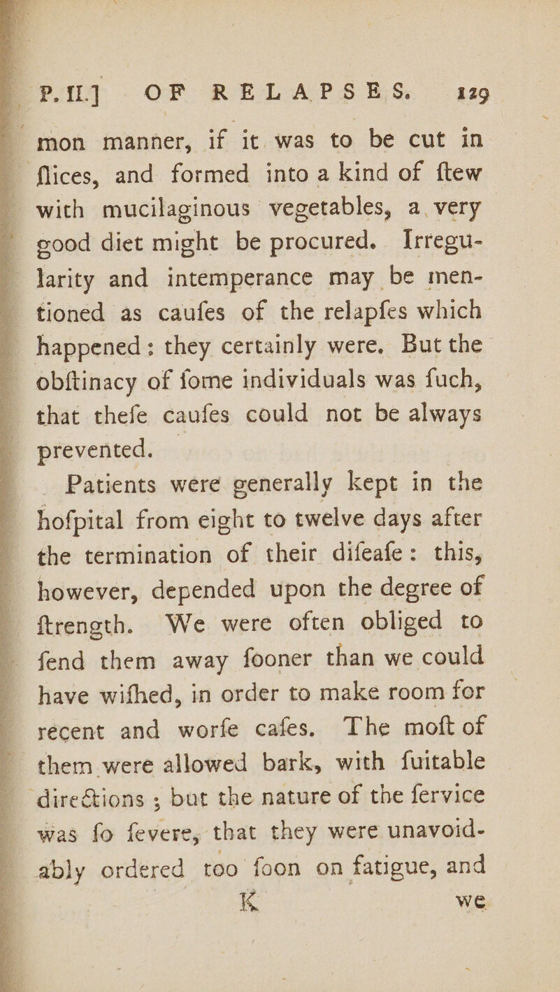 mon manner, if it was to be cut in _ flices, and formed into a kind of ftew _ with mucilaginous vegetables, avery - good diet might be procured. Irregu- _ larity and intemperance may be men- tioned as caufes of the relapfes which __ happened: they certainly were. But the _ obftinacy of fome individuals was fuch, that thefe caufes could not be always prevented. Patients were generally kept in the hofpital from eight to twelve days after the termination of their difeafe: this, however, depended upon the degree of ftrength. We were often obliged to fend them away fooner than we could have wifhed, in order to make room for recent and worfe cafes. The moft of _ them were allowed bark, with fuitable _ dire&amp;tions ; but the nature of the fervice was fo fevere, that they were unavoid- ably ordered too foon on fatigue, and K we