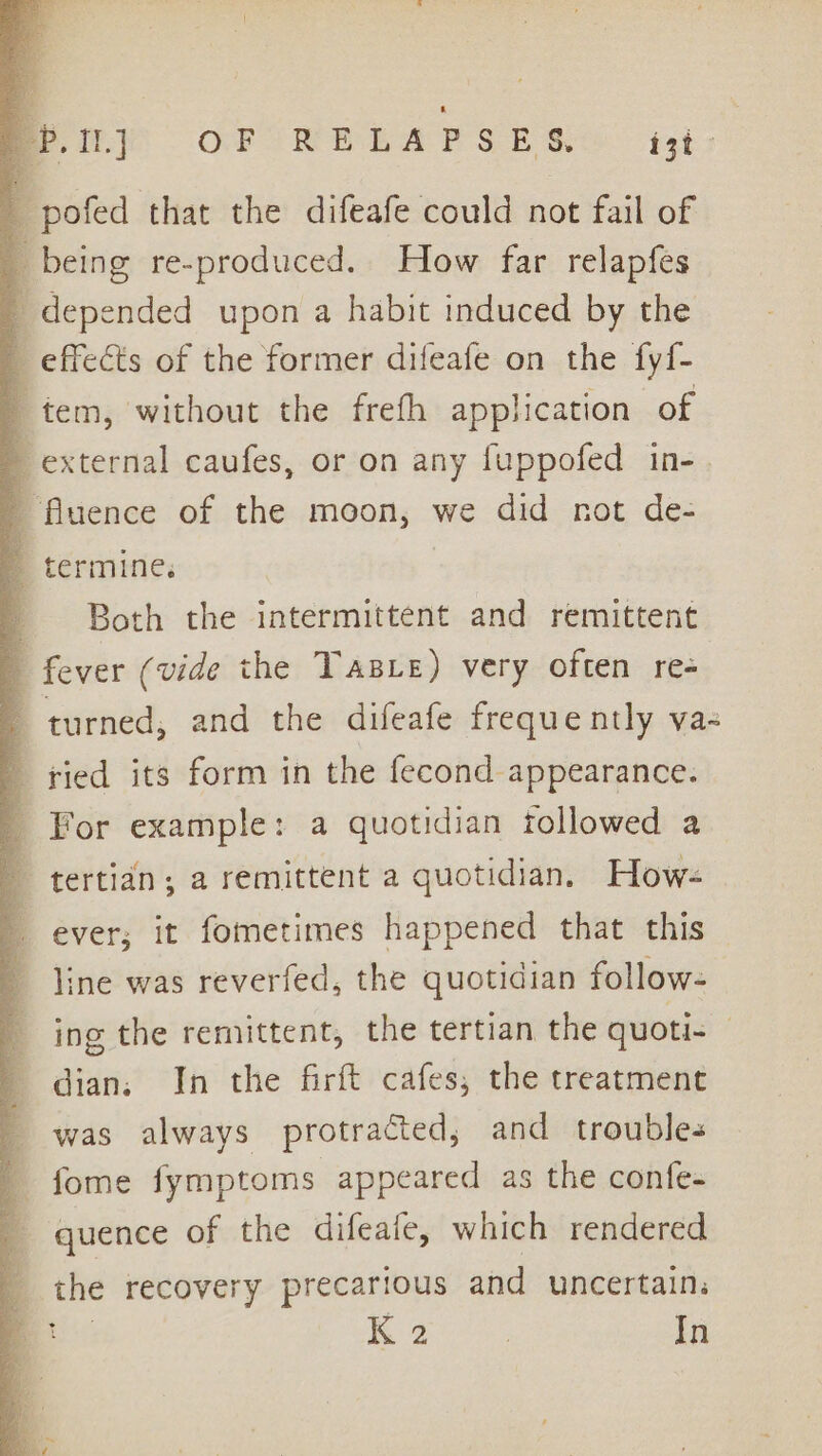 Sih}? OFTRPLAPSE Ss ist: -pofed that the difeafe could not fail of _ being re-produced. How far relapfes ' depended upon a habit induced by the _ effects of the former difeafe on the fyf- tem, without the frefh application of external caufes, or on any fuppofed _ fluence of the moon, we did not de- 2 termine. 1 Both the intermittent and remittent | fever (vide the Taste) very often re- 1 turned, and the difeafe frequently vas 4 ried its form in the fecond appearance. _ For example: a quotidian followed a tertian; a remittent a quotidian. Hows ever; it fometimes happened that this — | line was reverfed, the quotidian follow- ing the remittent, the tertian the quoti- dian. In the firft cafes, the treatment _ was always protracted, and troubles _ fome fymptoms appeared as the confe- 4 - quence of the difeafe, which rendered 2 recovery precarious and uncertain, K 2 | In