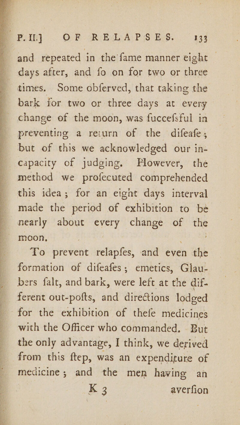 and repeated in the fame manner eight days after, and fo on for two or three times. Some obferved, that taking the bark for two or three days at every change of the moon, was fuccefsful in preventing a reiurn of the difeafe, but of this we acknowledged our in- capacity of judging, Hlowever, the method we profecuted comprehended this idea; for an eignt days interval made the period of exhibition to be nearly about every change of the moon, we Re: To prevent relapfes, and even the formation of difeafes; emetics, Glau- bers falt, and bark, were left at the dif- _ ferent out-pofts, and directions lodged _ for the exhibition of thefe medicines with the Officer who commanded. But the only advantage, I think, we derived from this ftep, was an expenditure of medicine; and the men having an K 3 averfion