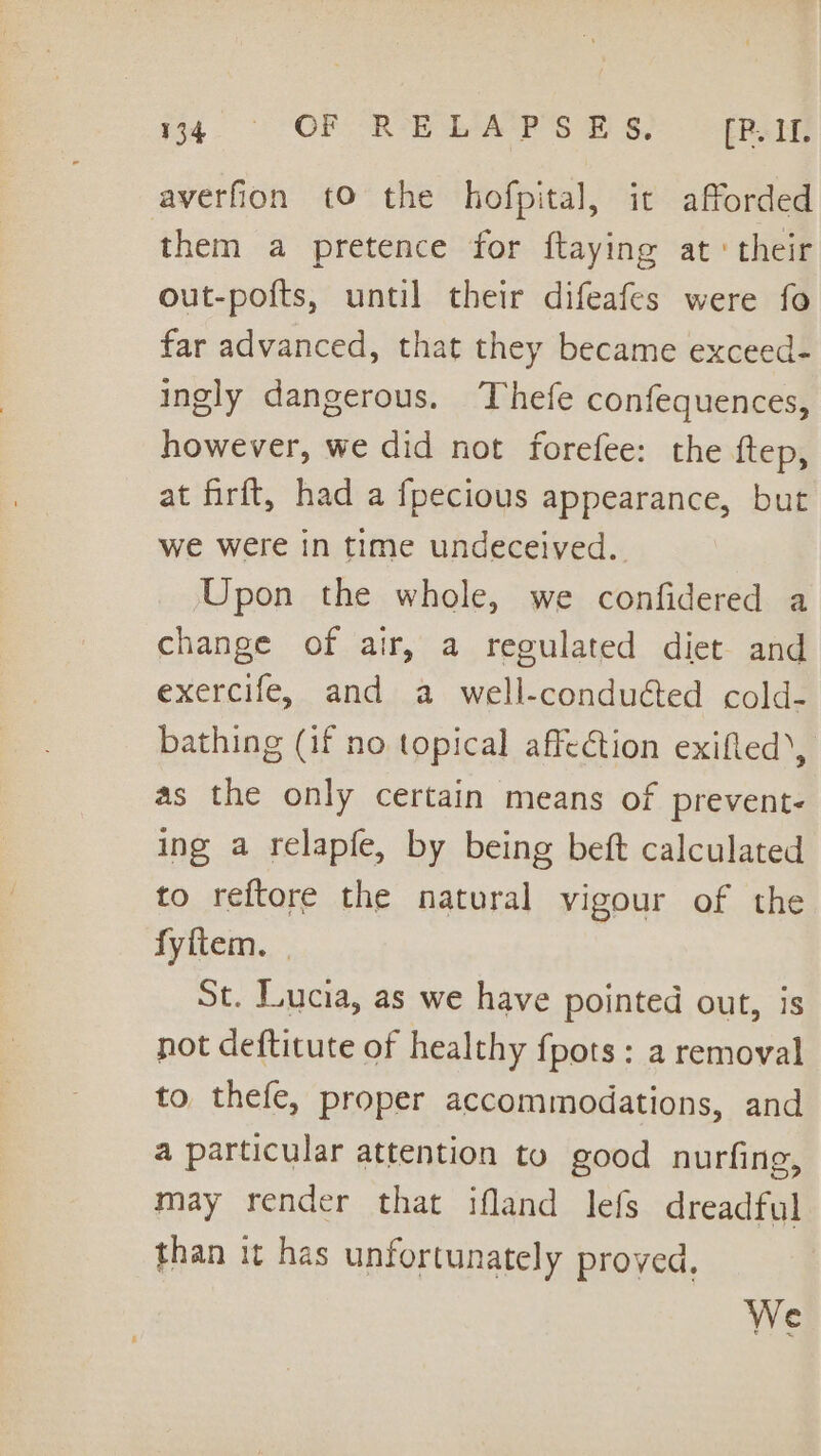 4° OF RELAPSES, [Rv averfion tO the hofpital, it afforded them a pretence for ftaying at: their out-pofts, until their difeafes were fo far advanced, that they became exceed- ingly dangerous. Thefe confequences, however, we did not forefee: the ftep, at firft, had a {pecious appearance, but we were in time undeceived. Upon the whole, we confidered a change of air, a regulated diet and exercife, and a well-conduéted cold- bathing (if no topical affection exifled’, as the only certain means of prevent- ing a relapfe, by being beft calculated to reftore the natural vigour of the fyftem. | St. Lucia, as we have pointed out, is not deftitute of healthy fpots: a removal to thefe, proper accommodations, and a particular attention to good nurfing, may render that ifland lefs dreadful than it has unfortunately proved. We