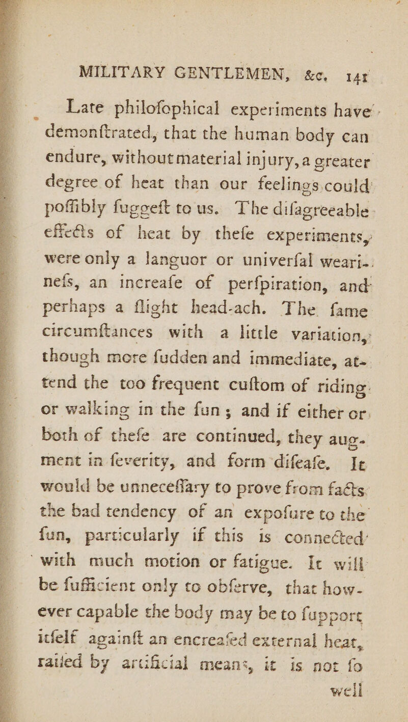 es MILITARY GENTLEMEN, &amp;c. 14 Late philofephical experiments have’. : demonftrated, that the human body can endure, without material j injury, a greater degree of heat than our feelings, could poffibly fugeeft te us. The dilagreeable- effects of heat by thefe experiments, were only a languor or univerfal wearj.. nefs, an increafe of perfpiration, and perhaps a flight head-ach. The fame circumftances. with a little variation,: though more fudden and immediate, at- with much motion or fatigue. Ic will be fufficient only to obferve, that how- ever capable the body may be to fuppore itfelf againft an encreafed external heat, ratied oy artificial means, it is not fo weil