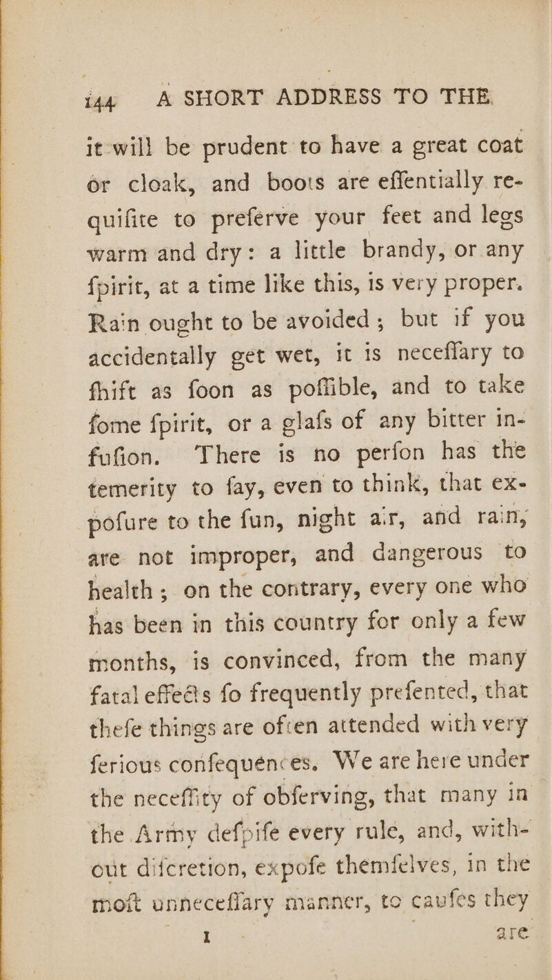 it will be prudent to have a great coat or cloak, and boots are effentially re- quifite to preferve your feet and legs warm and dry: a little brandy, or any fpirit, at a time like this, is very proper. Rain ought to be avoided; but if you accidentally get wet, it is neceffary to fhift as foon as poffible, and to take fome fpirit, or a olafs of any bitter in- fufion. There is no perfon has the temerity to fay, even to think, that ex- pofure to the fun, night ar, and rain, are not improper, and dangerous to health; on the contrary, every one who has been in this country for only a few months, is convinced, from the many fatal effed’s fo frequently prefented, that thefe things are ofcen attended with very ferious confequences. We are here under the neceffity of obferving, that many in the Army defpife every rule, and, with- out difcretion, expofe themfelves, in the moft unneceflary manner, to cavfes they Dice are