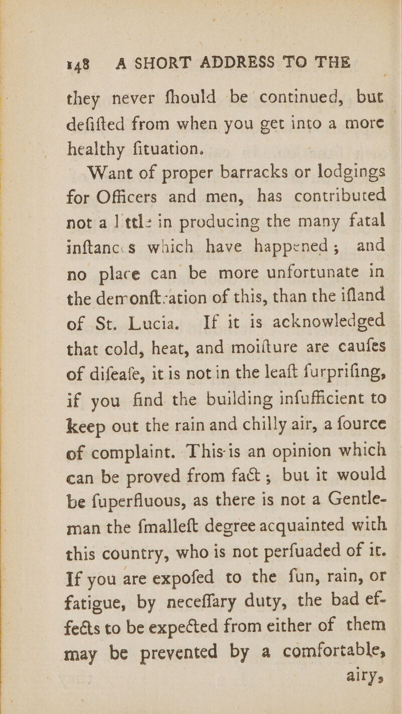 SO ee, ee ee ee ey ee Pere ee Ee ee me? a ad tee ae eee ce oe ee eee ee eee ar ae are they never fhould be continued, but defifted from when you get into a more | healthy fituation. Want of proper barracks or ape for Officers and men, has contributed not a 1 ttl: in producing the many fatal inftanc.s which have happened; and no place can be more unfortunate in the derrontft-ation of this, than the ifland of St. Lucia. If it is acknowledged that cold, heat, and moifture are caufes of difeafe, it is not in the leaft furprifing, if you find the building infufficient to keep out the rain and chilly air, a fource of complaint. This is an opinion which can be proved from fact; but it would be fuperfiuous, as there is not a Gentle- man the fmalleft degree acquainted with this country, who is not perfuaded of it. — If you are expofed to the fun, rain, or fatigue, by neceffary duty, the bad ef- feéts to be expected from either of them may be prevented by a comfortable, airy,