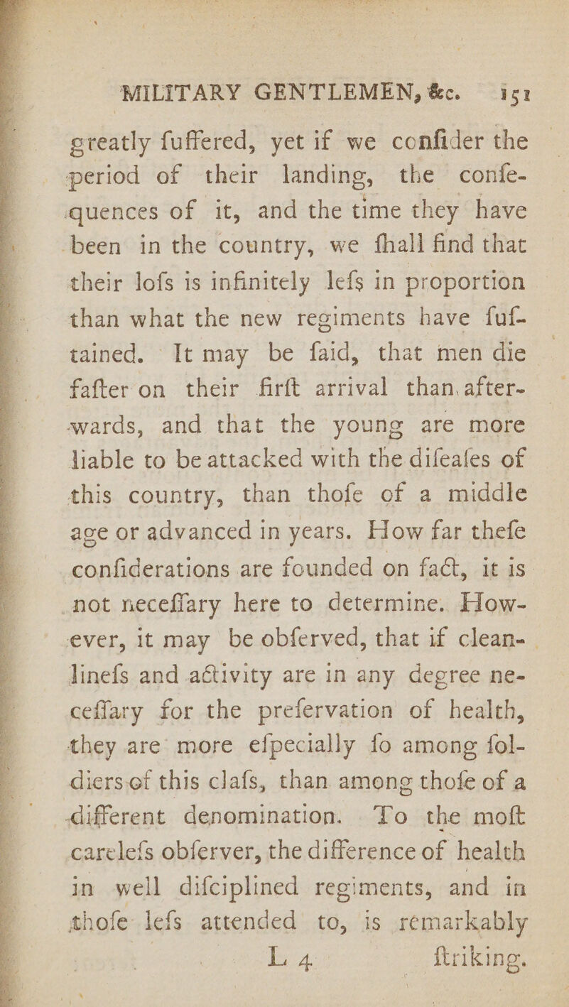 OES rn tints Se MILITARY GENTLEMEN, &amp;c. —is1 ereatly fuffered, yet if we confider the period of their landing, the confe- quences of it, and the time they have been in the country, we fhall find that their lofs is infinitely lefs in proportion than what the new regiments have fuf- tained. It may be faid, that men die fafteron their firft arrival than. after- wards, and that the young are more liable to be attacked with the difeales of this country, than thofe of a middle age or advanced in years. How far thefe confiderations are founded on fat, it is not neceflary here to determine. How- ever, it may be obferved, that if clean- | linefs and activity are in any degree ne- ceflary for the prefervation of health, they are more efpecially fo among fol- diers.of this clafs, than among thofe of a different denomination. To the moft carelefs obferver, the difference of health in well difciplined regiments, and in thofe lefs attended to, is remarkably L 4 | _ ttriking.