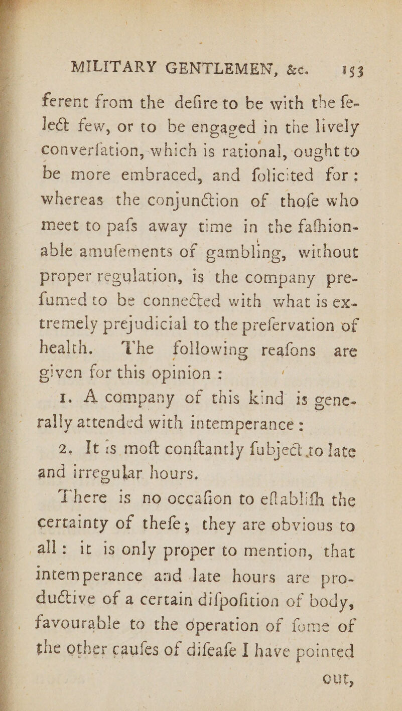 ferent from the defire to be with the fe- le&amp; few, or to be engaged in the lively converfation, which is rational, ought to be more embraced, and folicited for: whereas the conjunction of thofe who meet to pafs away time in the fafhion- able amufements of cambling, without proper regulation, is the company pre-— fumed to be connected with what is ex- tremely prejudicial to the prefervation of health. he following reafons are given for this opinion : . 1. A company of this kind is gene- ais attended with intemperance : . It is moft conftantly fubject Lo late | and ‘taney hours, There is no occafion to eflablith the certainty of thefe; they are obvious to all: it is only proper to mention, that intemperance and late hours are pro- ductive of a certain difpofition of body, favourable to the operation of fome of the other caufes of difeafe I have pointed out,