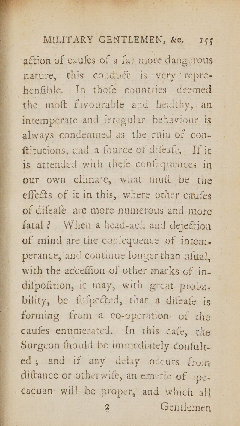 action of caufes of a far more dangerous nature, this conduct is very ‘repre- _henfible. In thofe countries deemed the moft favourable and healthy,. an intemperate and irregular behaviour is always condemned as the ruin of con-— {titutions, and.a fource of duleale,. If ic is attended with thele confequences in our own climate, what muft be the effects of it in this, where other caufes of difeafe are more numerous and more fatal? When a head-ach and dejeGtion of mind are the confequence of intem- perance, and continue longer than ufual, with the acceffion of other marks of in- difpofition, it may, with great proba. bility, be fufpected, that a difeafe js forming from a co-operation of the Surgeon fhould be immediately confult. ed; and if any delay occurs from _ diftance or otherwife, an emetic of ipe- -cacuan’ will be proper, and which all 2 Gentlemen