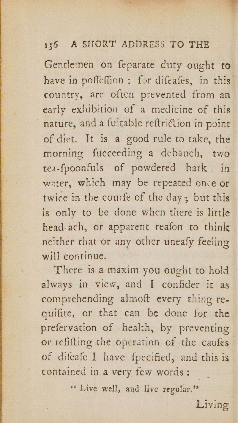 ected : % - 16 A SHORT ADDRESS TO THE Gentlemen on feparate duty ought to have in poffeffion : for difeafes, in this country, are often prevented from an early exhibition of a medicine of this nature, anda fuitable reftriion in point of diet. It is a good rule to take, the morning fucceeding a debauch, two tea-fpoonfuls of powdered bark in water, which may be repeated once or twice in the courfe of the day; but this is only to be done when there is little - head-ach, or apparent reafon to think neither that or any other uneafy feeling will continue. There is a maxim you ought to hold always in view, and I confider it as comprehending almoift every thing re- quifite, or that can be done for the prefervation of health, by preventing or refifting the operation of the caufes of difeafe I have fpecified, and this is contained in a very few words: — ** Live well, and live regular.” Living