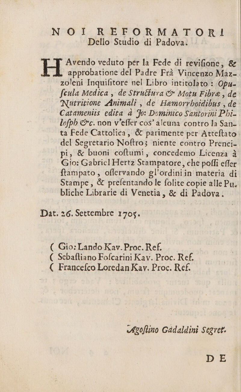 NOI REFORMATOnRI!I Dello Studio di Padova. ' Avendo veduto per la Fede d! revifione, &amp; H approbatione del Padre Frà Vincenzo Maz- zoleni Inquifitore nel Libro intitolato : Opa- fcula Medica , de Strutiura &amp;&amp; Motu Fibra , de CNuitvitione ZAnimali , de Hamorrboidibus , de Catameniis edita à 9o: Dominico Santorini Pbi- lofpb €?'c. non v'effer cos' alcuna contro la San- ta Fede Cattolica, &amp; parimente per Atteflato del Segretario Noftros niente contro Prenci- pi, &amp; buoni coftumi , concedemo Licenza à G0: Gabricl Hertz Stampatore, che poffi effer ftampato , offervando gl'ordiniin materia di Stampe , &amp; prefentando le folite copie alle Pu. bliche Librarie di Venetia, &amp; di Padova. Dat. 26. Settembre 170y. ( Gio: Lando Kav. Proc. Ref. ( Sebaíliano Fofcarini Kav. Proc. Ref. ( Francefco Loredan Kav. Proc. Ref. Atgoflino Gádaldini Segvet. DE