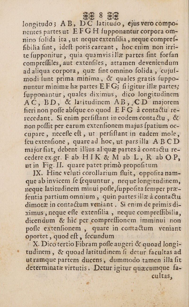 3 3€ longitudos AB, DC latitudo, ejusvero compo- nentes partesut EF G H fupponantur corpora om- nino folida ita , ut nequeextenfilia , neque compreí- fibilia fint, ideft poriscareant , hoc enim non irri- te fupponitur, quia quamvisillz partes fint forfan compreífiles, aut extenfiles, attamen deveniendum adaliqua corpora, quz fint omnino folida ,' cujuí- modi funt prima minima, &amp; quales gratis fuppo- nuntur minimz hz partes EF G; fi igitur ille partes; fupponantur, quales diximus, dico longitudinem AC, BD, &amp; latitudinem AD, ,CD majorem fieri non poffe abíque co quod E FG à contactu re- recedant. Si enim perfiftant in eodem contactu , &amp; non poffit per earum extenfionem majus fpatium oc- cupare, necefle et , uc. perfiftant in eadem: mole, feu extenfione , quaread hoc, ut parsilla ABCD májor fiat, debent illius alque partesà contactu re- cedereex.gr. Fab HIK &amp; Mab L, R abOP, utin Fig.II. quare patet primó propofitum. IX. Hinc veluti corollarium fluit, oppofita nam- que ab invicem fe (equuntur, nequelongitudinem, neque latitudinem minui pofle,fuppofita femper prz- fentia partium omnium , quin partes illz à contactu dimotz In contactum veniant . Si enim de primis di- ximus, neque effe extenfilia , neque compreffibilia, dicendum &amp; hic per compreífionem ;mminui non pofle extenfionem , quare in contactum veniant oportet , quod eft , fecundum X. Dicotertio Fibram pofle augeri &amp; quoad longi- tudinem , &amp; quoad latitudinem fi detur facultas ad utramque partem ducens, dummodo tamen 1lla fit determinate virtutis. Detur igitur quacumque fa- | | cultas, EE NC