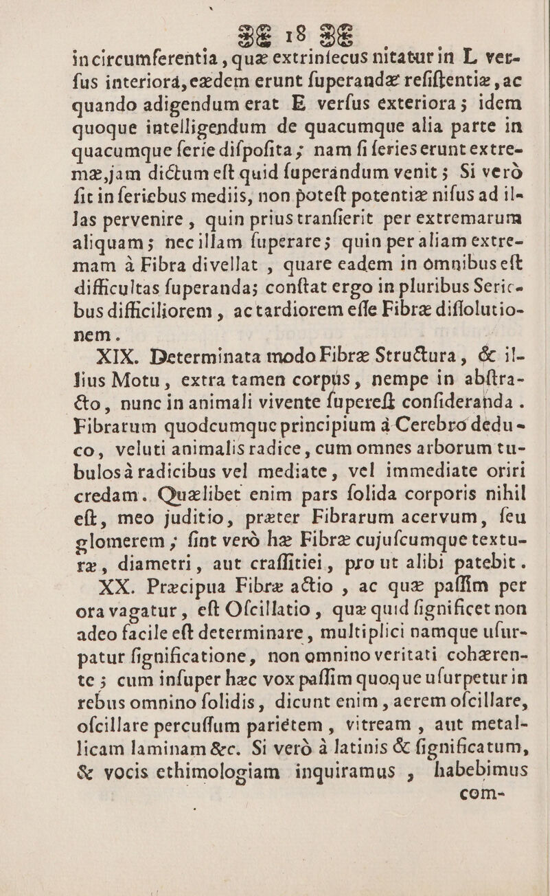 3€ 1:19 3€ incitcumferentia , quz extrinfecus nitaturin L ver- fus interiorá, ezzdem erunt fuperandz refiftentiz , ac quando adigendum erat E verfus exteriora; idem quoque intelligendum de quacumque alia parte in quacumque ferie difpofita ; nam fi feries erunt extre- mz,jam dictum eft quid fuperandum venit; Si veró fic in feriebus mediis, non poteft potentiz nifus ad il- las pervenire , quin priustranfierit per extremarum aliquam; necillam fuperare; quin per aliam extre- mam à Fibra divellat , quare eadem in omnibus eft difficultas fuperanda; conftat ergo in pluribus Seric- bus difficiliorem , actardiorem effe Fibra diflolutio- nem. | XIX. Determinata modo Fibrz Structura, &amp; il- lius Motu, extra tamen corpus, nempe in abftra- .&amp;o, nunc in animali vivente fupereft confideranda . Fibratum quodcumque principium à Cerebro dedu - co, veluti animalis radice, cum omnes arborum tu- bulosáà radicibus vel mediate, vel immediate oriri credam .. Quzlibet enim pars folida corporis nihil eft, meo juditio, preter Fibrarum acervum, feu glomerem ; fint veró hz Fibrz cujufcumque textu- rz, diametri, aut craffitiei, pro ut alibi patebit . XX. Precipua Fibre actio , ac quz paffim per ora vagatur , eft Ofcillatio , quz quid fignificet non adeo facile eft determinare , multiplici namque ufur- patur fignificatione, non omnino veritati cohzren- te; cum infuper hzc vox paffim quoque ufurpeturin rebus omnino folidis, dicunt enim , aerem ofcillare, ofcillare percuffum pariétem , vitream , aut metal- licam laminam &amp;c. Si veró à latinis &amp; fignificatum, &amp; vocis ethimologiam inquiramus , habebimus com-