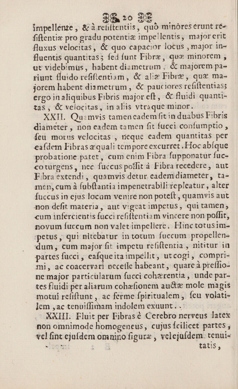 $6 :0 2€ impellente , &amp; à reliítentiis, quó minóres erunt ré» fiftentiz pro gradu potentix impellentis, majorerit fluxus velocitas, &amp; quo capacior locus , major in- fluentis quantitas; fed funt Fibrz, qux minorem , ut videbimus, habent diametrum ; &amp; majorem pa- riunt fluido refifientiam, &amp; alix Fibre, qux ma- jorem habent diametrum ,' &amp; pauciores refiftentias; ergo inaliquibus Fibris majoreft, &amp; fluidi quanti- tas, &amp; velocitas, in aliis vtraque minor. XXII. Qu:mvis tameneadem fit in duabus Fibris diameter , non eadem tamen fit fucci confumptio , Íeu morus velocitas , neque eadem quantitas per ea(dem Fibras xquali tempore excurret .Hoc abíque probatione patet, cum enim Fibra fupponatur fuc- coturgens, nec fuccus poffit à Fibra recedere, aut Fibra extendi, quamvis detur eadem diameter, ta- men, cum à fübftantia impenetrabili repleatur , alter fuccus in ejus locam ventre non poteft , quamvis aut non defit materia, aut vigcat impetus, qui tamen; cum infercientis fucci refiftentiam vincere non poffit, novum fuccum non valet impellere, Hinc totusim- ;petus ,' qui nitebatur in totum fuccum. propellen- dum, cum major fit impetu refiftentia , nititur in partes facci , eafqueitaimpellit, utcogi, compri- mi, ac coacervari pecetle habeant, quare à preffio- ne major particularum fucci cohzrentia , unde par- tes fluidi per aliarum cohafionem au&amp;z mole magis motul refiftunt ,. ac ferme fpiritualem, ícu volati- lem ,ac conbillschum indolem exuunt. .: Ys XXIIT. Fluit per Fibrasé Cerebro nerveus latex non omnimode homogeneus, cujus fcilicet partes , vel fint ejufdem omnino figurz , velejufdem. tenui« arr JE Wb tatis, » *