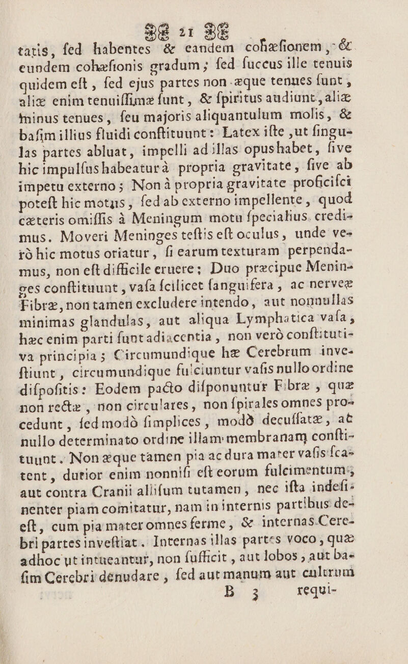 ao» tatis, fed habentes &amp; eandem cohzfionem ,- &amp;. eundem cohaefionis gradum ; fed fuccus ille tenuis quidem eft , fed ejus partes non -zque tenues funt , alix enim tenuiífimz funt , &amp; fpiritus audiunt , aliz minus tenues, feu majoris aliquantulum molis, &amp; bafim illius fluidi conftituunt: Latex ifte ,ut fingu- las partes abluat, impelli ad;llas opushabet, five hic impulfushabeaturà propria gravitate, five ab impetu externo; Non à propria gravitate proficici poteft hic motus , fedab externo impellente, quod cxteris omiffis à Meningum motu fpecialius. credi« mus. Moveri Meninges teftis eft oculus, unde ve- t5 hic motus oriatur, fi earumtexturam perpenda- mus, non eft difficile eruere; Duo precipue Menin- ges conftituuat , vafa fcilicet fanguifera , ac nervee Fibrz,nontamen excludere intendo, aut nonnullas minimas glandulas, aut aliqua Lymphatica vafa , hzc enim parti funtadiacentia, non veró conft:tuti- va principia; Circumundique he Cerebrum inve- fiunt , circumundique fu!ciuntur vafis pnulloord:ne difpofitis: Eodem pacto difponuntur Fibrz , quz non re&amp;z , non circulares, nonípirales omnes pro- cedunt, fed modó fimplices , modà decuffatz , at nullo determinato ordine illam: membranam) confti- tuunt. Non que tamen pia ac dura ma*er vafisfca» tent , durior enim nonnifi eft eorum fuleimentum;, aut contra Cranii allifum tutamen , nec ifta indefi: nenter piam comitatur, nam in internis partibus de- eft, cum pia mater omnes ferme, &amp; internas.Cere- bri partes inveftiat. Internas illas partes voco , quz adhoc ut intueantur, non fufficit , aut lobos ; aut ba« fim Cerebri dénudare , fed aut manum aut. cultrum | B 3 requi-