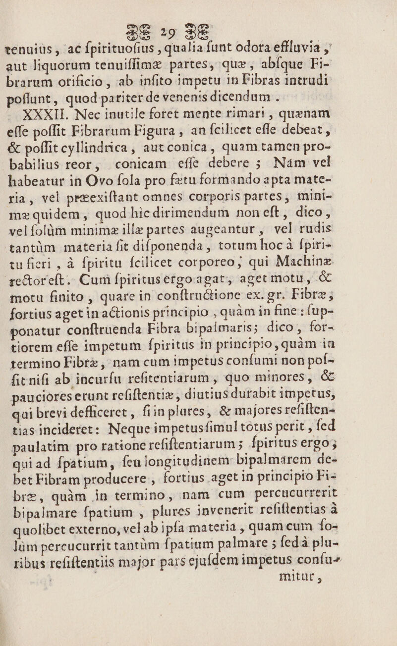 $€ :9 3€ tenuius , ac fpirituofius , qualia funt odora effluvia ' aut liquorum tenuiffimz partes, quz , abfque Fi- brarum otificio , ab infito impetu 1n Fibras intrudi poflunt, quod pariter de venenis dicendum . . XXXII. Nec inutile foret mente rimari , quenam effe poffit Fibrarum Figura , an fcilicet effe debeat, &amp; poffit cyllindrica , aut conica, quam tamen pro- babilius reor, conicam effe debere ; Nám vel habeatur in Ovo fola pro fetu formando apta mate- ria, vel preexiftant omnes corporis partes, mini- mz quidem, quod hic dirimendum noneft, dico, vel folàüm minimz illz partes augeantur, vel rudis tantüm materia fit difponenda, totum hoc à fpiri- tu ficri , à fpiritu fcilicet corporeo; qui Machinz ge&amp;oreft.. Cum fpiritusergoagat, aget motu, à motu finito , quare in conftructione ex. gr. Fibrz; fortius aget in actionis principio , quàm in fine : fup- ponatur conftruenda Fibra bipalmaris; dico, for- tiorem effe impetum fpiritus in principio, quàm ia termino Fibrz , nam cum impetus confumi non pof- fit nifi ab incurfu refitentiarum , quo minores, GE pauciores erunt reliflentiz , diutius durabit impetus, qui brevi defhiceret , fiin plates, &amp; majores refiften- tias incideret: Neque impetusfimul totus perit ; fed paulatim pro ratione refiftentiarum ; Ípiritus ergo; quiad fpatium, feulongitudinem bipalmarem de- bet Fibram producere , fortius aget in principio Fi- bre, quàm in termino, nam cum percuacurrerit bipalmare fpatium , plures invenerit refittentias à quolibet externo, vel ab ipfa materia , quam cum 1o- lüm percucurrit tantàm fpatium palmare ; fed à plu- ribus refiftentiis major pars ejufdem impetus confu | mitur ,