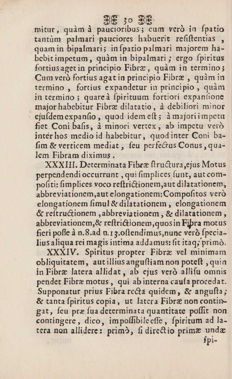 CNN. o cT | mitur, quàm à paucioribus; cum veró in fpatio tantüm palmari pauciores habuerit refiftentias , quam in bipalmari; inípatio palmari majorem hà- bcebitimpetum, quàm in bipalmari ; ergo fpiritus fortiusaget in principio Fibrz, quàm in termino; Cum veró fortius agatin priucipio Fibrz , quàm in termino , fortius expandetur in principio , quàm jn termino ; quareà fpirituum fortiori expanfione major habebitur Fibrz dilatatio, à debiliori minor : ejufdemexpanfio , quod ideme(l; àmajoriimpeta fiet Coni bafis, à minori vertex , ab impetu veró intér hos medio id habebitur, quodinter Coni ba- fim &amp; verticem mediat, feu perfectus Conus , qua- lem Fibram diximus. XXXIII. Determinata Fibrz fiructura ejus Motus perpendendi occurrunt , qui f(implices funt, aut com- pofiti: fimplices voco reftrictionem;aut dilatationem, abbreviationem,aut elongationem: Compofitos veró elongationem fimul &amp; dilatationem , elongationem &amp; reítructionem , abbreviationem , &amp; dilatationem , abbreviationem,&amp; reftri&amp;ionem,quosin Fibra motus fieri pofle à n.8.ad n.13.0(tendimus;nunc veró fpecia- lius aliqua rei magis intima addamus: fit itaq; primó. XXXIV. Spiritus propter Fibre vel minimam obliquitatem, autilliusanguítiam non poteft , quin in Fibre latera allidat, ab ejus veró allifu omnis pendet Fibre motus, qui abinterna caufa procedat. Supponatur prius Fibra rc&amp; quidem, &amp; angufta; &amp; tanta fpiritus copia, ut latera Fibra non contin- gat, feu prz fua determinata quantitate poffit non contingere , dico, impolfibileeffe, fpiritum ad la- tera non allidere: prim, fi directio primz ^ io