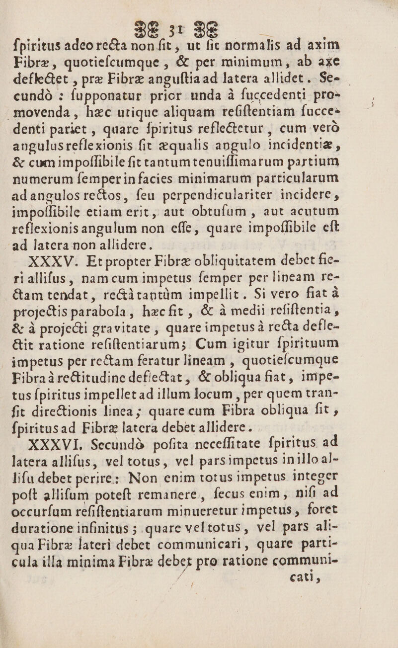 | 38:329 — fpiritus adeo re&amp;a non fit , ut fic normalis ad axim Fibrz, quotiefcumque , &amp; per minimum, ab axe defle&amp;et , prz Fibrz anguftia ad latera allidet. Se- cundó : fupponatur prior unda à fuccedenti pro- .movenda, hzc utique aliquam reítentiam fucces denti pariet , quare fpiritus refle&amp;etur , cum veró angulusreflexionis fit qualis angulo incidentiz, &amp; cum impoflibile fit tantumtenuiffimarum partium numerum femperin facies minimarum particularum adangulos rectos, feu perpendiculariter incidere, impollibile etiam erit, aut obtufum , aut acutum reflexionis angulum non effe, quare impoffibile eft - ad latera non allidere. : XXXV. Etpropter Fibrz obliquitatem debet fie- riallifus, namcum impetus femper per lineam re- &amp;am tendat, re&amp;itantüm impellit. Si vero fiat à projetis parabola, hzcfit , &amp; à medii refiftentia, &amp; à proje&amp;ti gravitate , quare impetus recta defle- &amp;it ratione refiflentiarum;. Cum igitur fpirituum impetus per re&amp;am feratur lineam , quotielcumque Fibraàrectitudine def/ectat , &amp; obliqua fiat, impe- tus fpiritus impellet ad illum locum , per quem tran- fit dire&amp;ionis linea; quare cum Fibra obliqua fit fpiritusad Fibrz latera debet allidere. XXXVI. Secundà pofita neceffitate fpiritus ad latera allifus, vel totus, vel parsimpetus inilloal- lifu debet perire: Non enim totus impetus integer poit allifum poteft remanere, fecus enim, nifi ad occuríum refiflentiarum minueretur impetus , foret duratione infinitus ; quare veltotus, vel pars ali- ua Fibrz lateri debet communicari, quare parti- cula illa minima Fibra debet pro ratione communi- / cati, /