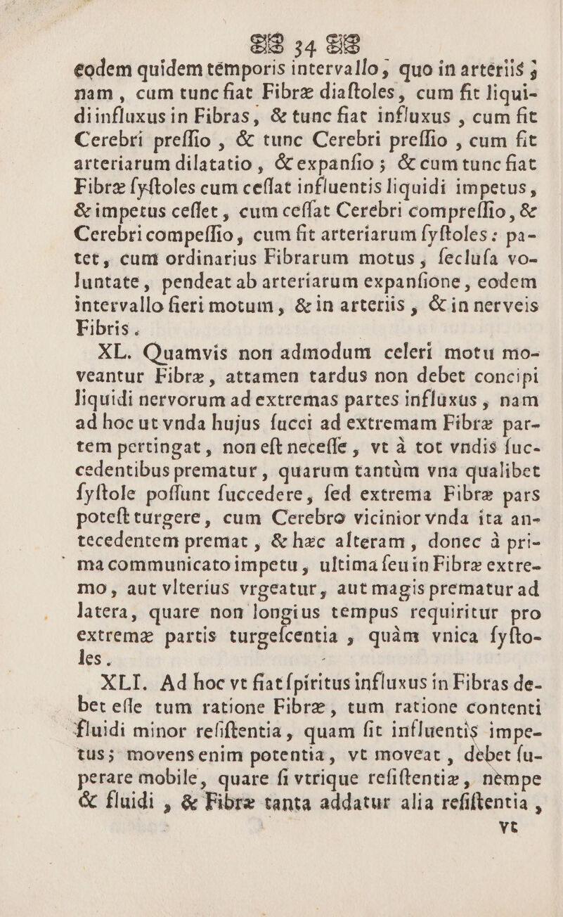 eodem quidem témporis intervallo; quo in arteriis nam , cum tunc fiat Fibrz diaftoles, cum fit liqui- diinfluxus in Fibras, &amp; tunc fiat influxus , cum fit Cerebri preffio , &amp; tunc Cerebri preffio , cum fit arteriarum dilatatio , &amp; expanfio ; &amp; cumtunc fiat Fibrz fy(toles cum ceffat influentis liquidi impetus, &amp; impetus ceffet, cum ceffat Cerebri compreffio , &amp; Cerebricompeffio, cum fit arteriarum fyftoles : pa- tet, cum ordinarius Fibrarum motus , feclufa vo- luntate, pendeat ab arteriarum expanfione , eodem intervallo fieri motum , &amp; in arteriis , &amp; in nerveis Fibris. | XL. Quamvis non admodum celeri motu mo- veantur Fibrz, attamen tardus non debet concipi liquidi nervorum ad extremas partes influxus , nam ad hoc ut vnda hujus fucci ad extremam Fibre par- tem pertingat, noneftneceffe , vt à tot vndis fuc- cedentibus prematur , quarum tantüm vna qualibet Íyftole poffunt fuccedere, fed extrema Fibre pars poteft urgere, cum Cerebro vicinior vnda ita an- tecedentem premat , &amp; hzc alteram , donec à pri-  macommunicatoimpetu, ultima euin Fibre extre- mo, aut vlterius vrgeatur, aut magis prematur ad latera, quare non longius tempus requiritur pro extrema partis turgelcentia , quàm vnica fyíto- les. ; XLI. Ad hoc vt fiatfpiritus influxus in Fibras de- beteíle tum ratione Fibrz, tum ratione contenti fluidi minor refiftentia, quam fit influentis impe- tus; movensenim potentia, vt moveat , debet (u- perare mobile, quare fi vtrique refi(tentiz ,, nempe &amp; fluidi , &amp; Fibre tanta addatur alia refiftentia , | | vt