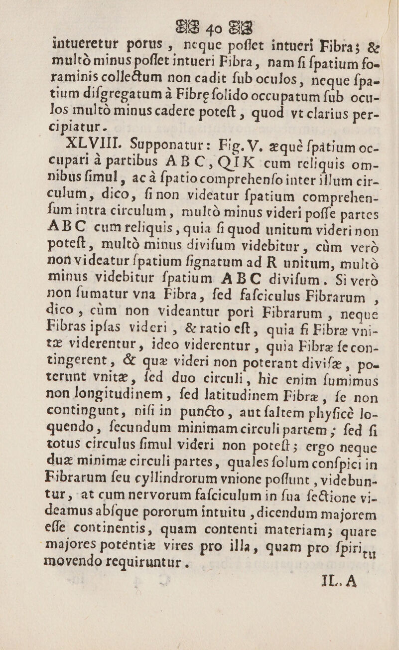 intueretur porus , ncque poflet intueri Fibra; &amp; multó minus poflet intueri Fibra, nam fi fpatium fo- raminis collectum non cadit fub oculos, neque fpa- tium difgregatum à Fibrefolido occupatum fub ocu- los multó minus cadere poteft , quod vt clarius per- cipiatur. XLVIIL Supponatur: Fig. V. zqué fpatium oc- cupari à partibus AB C, QIK cum reliquis om- nibus fimul, acà fpatiocomprchenfointer illum cir- culum, dico, finon videatur fpatium comprehen- fum intra circulum , multó minus videri poffe partes ABC cumreliquis , quia fi quod unitum viderinon poteft, multó minus divifum videbitur, cüm vero non videatur fpatium fignatum ad R unitum, multó minus videbitur fpatium A BC divifum. Si vero non fumatur vna Fibra, fed fafciculus Fibrarum j dico , cüm non videantur pori Fibrarum , neque Fibras ipfas videri , &amp; ratio eft, quia fi Fibre vni- tx viderentur, ideo viderentur , quia Fibrz fecon- tingerent, &amp; quz videri non poterant divifz , po- terunt vnitz, led duo circuli, hic enim fumimus non longitudinem, fed latitudinem Fibra , e non contingunt, nifi in puncto , aut faltem phyficé lo- quendo, fecundum minimam circuli partem ; fed f; totus circulus fimul videri non poteíl; ergo neque duz minimz circuli partes, quales folum confpici in Fibrarum feu cylHindrorum vnione poffunt , videbun- tur, at cum nervorum faíciculum in fua fe&amp;ione vi- deamus abfque pororum intuitu , dicendum majorem efle continentis, quam contenti materiam; quare majores poténtiz vires pro illa, quam pro fpiri movendo requiruntur . IL.A