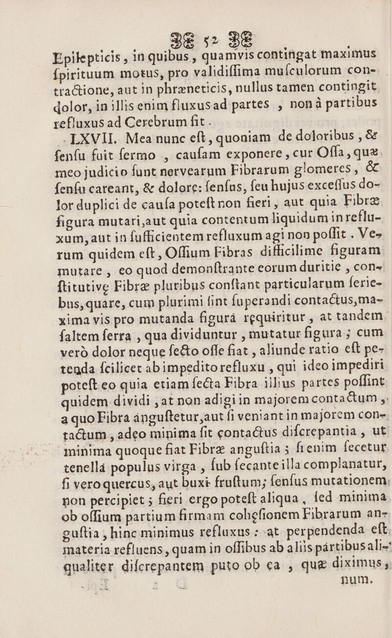 Epilepticis , in quibus , quamvis contingat maximus Ípirituum motus, pro validiffima muículorum con- tractione, aut in phrzneticis, nullus tamen contingit dolor, in illis enim fluxusad partes , nonà partibus refluxus ad Cerebrum fit . | .LXVII. Mea nunc eft, quoniam de doloribus , &amp; fenfu fuit fermo ,, caufam exponere , cur Offa, qua meo judicio funt nervearum Fibrarum glomeres , &amp; fenfu careant, &amp; dolore: fenfus, feu hujus exceffus do- lor duplici de cauía poteftnon fieri, aut quia Fibre figura mutari,aut quia contentum liquidum in reflu- xum, aut in fufficieotem refluxum agi non poffit . Ve» rum quidem eft, Offium Fibras difficilime figuram mutare , eo quod demonfítrante eorum duritie , con» ftitutive Fibre pluribus conftant particularum ferie- bus,quare, cum plurimi fint fuperandi contactus,ma- xima vis pro mutanda figurá requiritur , at tandem. faltem ferra , qua dividuntur , mutatur figura ; cum veró dolor neque feo offe fiat , aliunde ratio eft pe- tenda fcilicet ab impedito refluxu , qui ideo impediri poteft eo quia etiam fecta Fibra iilius partes poflint quidem dividi ,at non adigiin majorem contactum ,. a quo Fibra ánguftetur,aut fi veniant in majorem con-. tactum , adeo minima fit contactus difcrepantia , ut minima quoque fiat Fibrz anguftia 5 fienim fecetur. tenellà populus virga , fub fecanteilla complanatur, fi veroquercus, aut buxt fruftum; fenfus mutationem; pon percipiet ; fieri ergo poteft aliqua , led minima ob offium partium firmam cohgfionem Fibrarum an- guflia , hinc minimus refluxus ; at perpendenda eft. materia refluens , quam in offibus ab aliis pártibusali- qualiter difcrepantem puto ob ca , qu&amp; diximus ,. . ind : num.