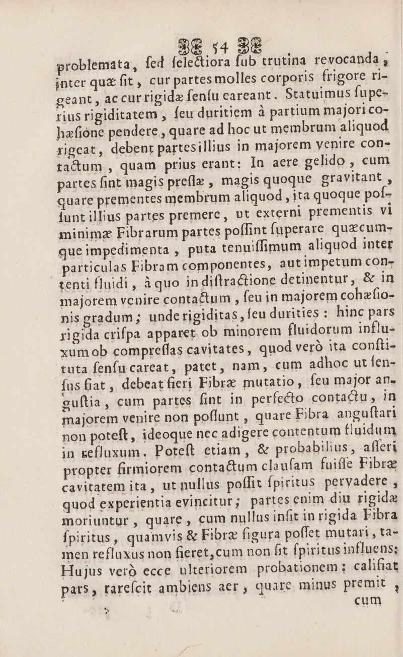 problemata, fed felectiora fub trutina revocanda , inter qux fit , cur partes molles corporis frigore ri- geant , ac cur rigida fenfu careant. Statuimus fupe- rius rigiditatem , feu duritiem à partium majori co- hafione pendere , quare ad hoc ut membrum aliquod rigcat, debent partesillius in majorem yenire con- tactum , quam prius erant: In aere gelido , cum partes fint magis prefla , magis quoque gravitant , quare prementes membrum aliquod , ita quoque pof- iunt illius partes premere, vt externi prementis vi minimz Fibrarum partes poffint fuperare quzcum- que impedimenta , puta tenuiffimum aliquod inter particulas Fibram componentes, aut impetum con- tenti fluidi , àquo in diftractione detinentur, &amp; in majorem vcnire contactum , feu in majorem cohafio- nis gradum; unde rigiditas , feu durities : hinc pars rigida crifpa apparet ob minorem fluidorum influ-- xumob compreffas cavitates , quod veró ita confti- tuta fenfu careat, patet, nam, cum adhoc ut fen- fus fiat , debeat fieri Fibrz mutatio, feu major an. guftia, cum partes fint in. perfecto contactu , 1n majorem venire non poflunt , quare Eibra anguftari non poteft, ideoque nec adigere contentum fluidum in sefluxum. Poteít etiam, &amp; probabilius , afferi propter firmiorem contactum claufam fuifle Fibre cavitatem ita, ut nullus poffit fpiritus pervadere , quod experientia evincitur; partes enim diu rigida moriuntur, quare, cum nullus infit in rigida Fibra fpiritus, quamvis &amp; Fibrz figura poffet mutari , ta- men refluxus non fieret,cum non fit fpiritus influens: Hujus veró ecce ulteriorem probationem : califiat pats, rareícit ambiens aer , quare minus premit , cum * ?