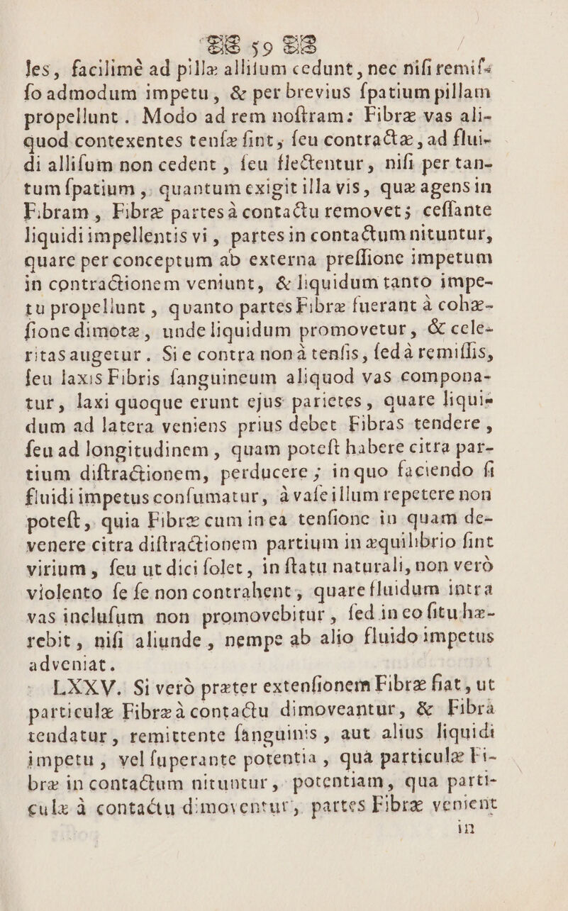 les, facilimé ad pilla allium cedunt , nec nifi remif« Ío admodum impetu, &amp; per brevius fpatium pillam propellunt.. Modo ad rem noftram: Fibrz vas ali- quod contexentes tenía fint; feu contractz , ad flui- di allifum non cedent , feu fle&amp;tentur , nift per tan- tum fpatium ,. quantum exigit illa vis, quz agensin Ebram, Fibre partesà contactu removet; ceffante liquidi impellentis vi , partes in contactum nituntur, quare per conceptum ab externa preífione impetum jn contractionem ventunt, &amp; liquidum tanto impe- tu propellunt , quanto partes Fibra fuerant à cohz- fionedimotz , undeliquidum promovetur , &amp; ccle- ritasaugetur. Sie contra noná tenfis, (edà remiffis, feu laxis Fibris fanguineum aliquod vas compona- tur, laxi quoque erunt ejus parietes, quare liquie dum ad latera veniens prius debet Fibras tendere, feu ad longitudinem , quam poteft habere citra par- tium diftra&amp;ionem, perducere ; inquo faciendo fi fluidi impetus confumatur, à vafeillum repetere non poteft ,. quia Fibrz cum inea tenfionc in quam de- venere citra diflractionem partium in zquilibrio fint virium , feu ut dici folet, in ftatu naturali, non veró violento fe fe non contrahent, quare fluidum intra vas inclufum non promovebitur , fed ineo fitu hz- rebit, nifi aliunde , nempe ab alio fluido impetus adveniat. | LXXV. Si veró prater extenfionem Fibrz fiat, ut particulz Fibrzà contactu dimoveantur, &amp; Fibrà tendatur, remittente fanguinis , aut alius. liquidi impetu , vel fuperante potentia , quà particula Fi- bre in contactum nituntur ,- potentiam, qua parti- culz à contactu dimoventur,. partes Fibrz venierit in