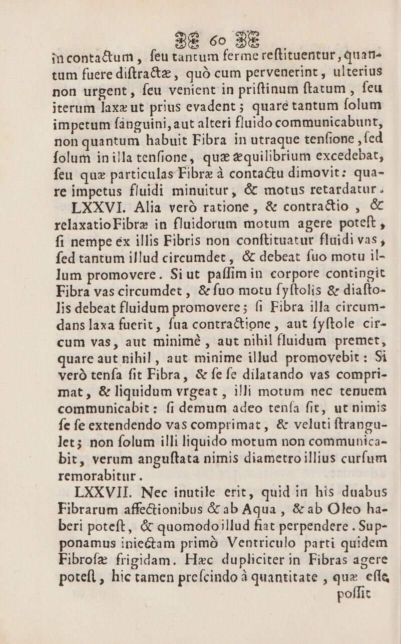 36 co 35 incontactum , feu tantum ferme reflituentur , quati tum fuere diftra&amp;z , quà cum pervenerint , ulterius non urgent, feu venient in priftinum ftatum , feu iterum laxz ut prius evadent ; quaré tantum folum impetum fanguini, aut alteri fluido communicabunt, non quantum habuit Fibra in utraque tenfione , ed folum inilla tenfione, quz &amp;quilibrium excedebat, feu quz particulas Fibre à contactu dimovit: qua- re impetus fluidi minuitur, &amp; motus retardatur. LXXVI. Alia veró ratione , &amp; contractio , &amp; relaxatioFibra in fluidorum motum agere poteft, fi nempe ex illis Fibris non conftituatur fluidi vas, fed tantum illud cireumdet, &amp; debeat fuo motu il- lum promovere. Siut paffimin corpore contingit Fibra vas circumdet , &amp; fuo motu fyítolis &amp; diafto- lis debeat fluidum promovere; fi Fibra illa circum- dans laxa fuerit, fua contractione , aut fyftole cir- cum vas, aut minimé , aut nihil fluidum premet, quare aut nihil , aut minime illud promovebit : Si veró tenía fit Fibra, &amp; fefe dilatando vas compri- mat, &amp; liquidum vrgeat , illi motum nec tenuem communicabit: fi demum adeo tenía fit, ut nimis fe fe extendendo vas comprimat, &amp; veluti ftrangu- let; non folum illi liquido motum non communica- bit, verum anguflata nimis diametro illius curfum remorabitur . LXXVIIL Nec inutile erit, quid in his duabus Fibrarum affectionibus &amp; ab Aqua , &amp; ab Oleo ha- beri poteft, &amp; quomodo;llud fiat perpendere . Sup- ponamus iniectam primó Ventriculo parti quidem Fibrofz frigidam. Hzc dupliciter in Fibras agere potefl, hic tamen prefcindo à quantitate , quz. effe poffit